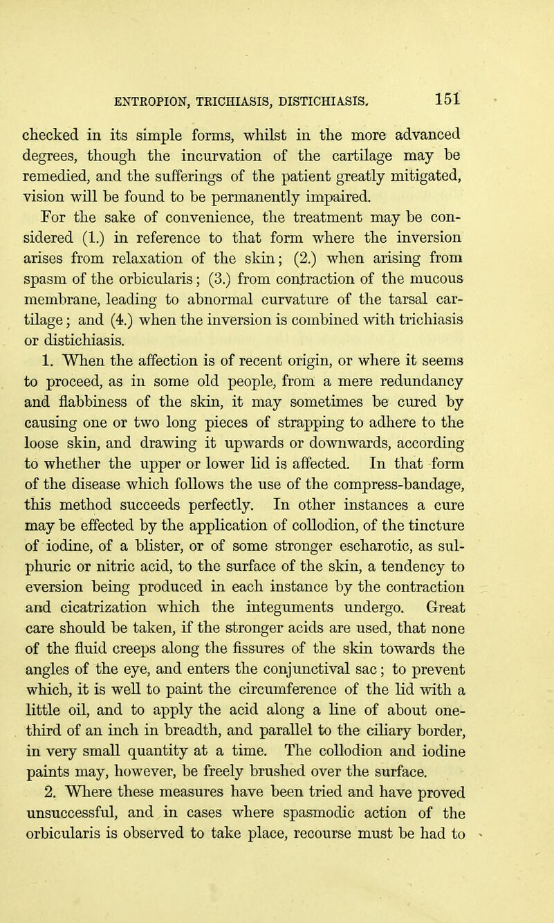 checked in its simple forms, whUst in the more advanced degrees, though the incurvation of the cartilage may be remedied, and the sufferings of the patient greatly mitigated, vision wUl be found to be permanently impaired. For the sake of convenience, the treatment may be con- sidered (1.) in reference to that form where the inversion arises from relaxation of the skin; (2.) when arising from spasm of the orbicularis; (3.) from contraction of the mucous membrane, leading to abnormal curvature of the tarsal car- tilage ; and (4.) when the inversion is combined with trichiasis or distichiasis. 1. When the affection is of recent origin, or where it seems to proceed, as in some old people, from a mere redundancy and flabbiness of the skin, it may sometimes be cured by causing one or two long pieces of strapping to adhere to the loose skin, and drawing it upwards or downwards, according to whether the upper or lower lid is affected. In that form of the disease which follows the use of the compress-bandage, this method succeeds perfectly. In other instances a cure may be effected by the appKcation of collodion, of the tincture of iodine, of a blister, or of some stronger escharotic, as sul- phuric or nitric acid, to the surface of the skin, a tendency to eversion being produced in each instance by the contraction and cicatrization which the integuments undergo. Great care should be taken, if the stronger acids are used, that none of the fluid creeps along the fissures of the skin towards the angles of the eye, and enters the conjunctival sac; to prevent which, it is well to paint the circumference of the lid with a little oil, and to apply the acid along a line of about one- third of an inch in breadth, and parallel to the cihary border, in very small quantity at a time. The collodion and iodine paints may, however, be freely brushed over the surface. 2. Where these measures have been tried and have proved unsuccessful, and in cases where spasmodic action of the orbicularis is observed to take place, recourse must be had to