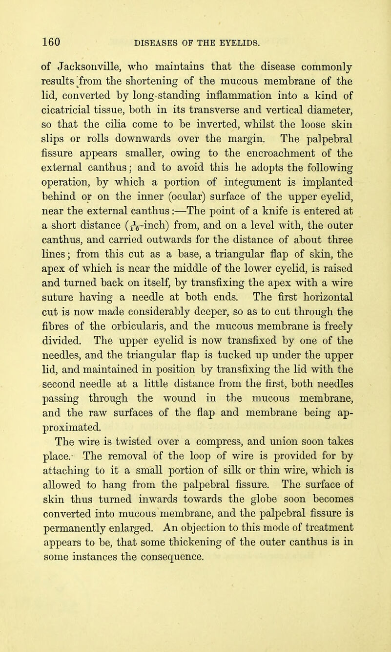 of Jacksonville, who maintains that the disease commonly resiilts ^from the shortening of the mucous membrane of the lid, converted by long-standing inflammation into a kind of cicatricial tissue, both in its transverse and vertical diameter, so that the cilia come to be inverted, whilst the loose skin slips or rolls downwards over the margin. The palpebral fissure appears smaller, owing to the encroachment of the external canthus; and to avoid this he adopts the following operation, by which a portion of integument is implanted behind or on the inner (ocular) surface of the upper eyelid, near the external canthus :—The point of a knife is entered at a short distance dViiich) from, and on a level with, the outer canthus, and carried outwards for the distance of about three lines; from this cut as a base, a triangular flap of skin, the apex of which is near the middle of the lower eyelid, is raised and turned back on itself, by transfixing the apex with a wire suture having a needle at both ends. The first horizontal cut is now made considerably deeper, so as to cut through the fibres of the orbicularis, and the mucous membrane is freely divided. The upper eyelid is now transfixed by one of the needles, and the triangular flap is tucked up under the upper lid, and maintained in position by transfixing the lid with the second needle at a little distance from the first, both needles passing through the wound in the mucous membrane, and the raw surfaces of the flap and membrane being ap- proximated. The wire is twisted over a compress, and union soon takes place.- The removal of the loop of wire is provided for by attaching to it a small portion of silk or thin wire, which is allowed to hang from the palpebral fissure. The surface of skin thus turned inwards towards the globe soon becomes converted into mucous membrane, and the palpebral fissure is permanently enlarged. An objection to this mode of treatment appears to be, that some thickening of the outer canthus is in some instances the consequence.