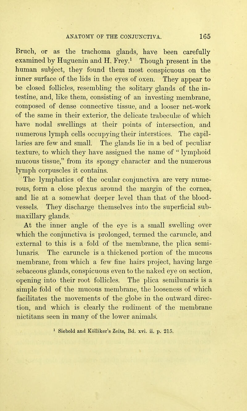 Bruch, or as the trachoma glands, have been carefully examined by Huguenin and H. Frey.^ Though present in the human subject, they found them most conspicuous on the inner surface of the lids in the eyes of oxen. They appear to be closed follicles, resembling the solitary glands of the in- testine, and, like them, consisting of an investing membrane, composed of dense connective tissue, and a looser net-work of the same in their exterior, the delicate trabecuhe of which have nodal swellings at their points of intersection, and numerous lymph cells occujjying their interstices. The capil- laries are few and small. The glands Ke in a bed of peculiar texture, to which they have assigned the name of  lymphoid mucous tissue, from its spongy character and the numerous lymph corpuscles it contains. The lymphatics of the ocular conjunctiva are very nume- rous, form a close plexus around the margin of the cornea, and lie at a somewhat deeper level than that of the blood- vessels. They discharge themselves into the superficial sub- maxillary glands. At the inner angle of the eye is a small swelling over which the conjunctiva is prolonged, termed the caruncle, and external to this is a fold of the membrane, the plica semi- lunaris. The caruncle is a thickened portion of the mucous membrane, from which a few fine hairs project, having large sebaceous glands, conspicuous even to the naked eye on section, opening into their root follicles. The plica semilunaris is a simple fold of the mucous membrane, the looseness of which facilitates the movements of the globe in the outward direc- tion, and which is clearly the rudiment of the membrane nictitans seen in many of the lower animals. 1 Siebold and Kolliker's Zeits, Bd. xvi. ii. p. 215.