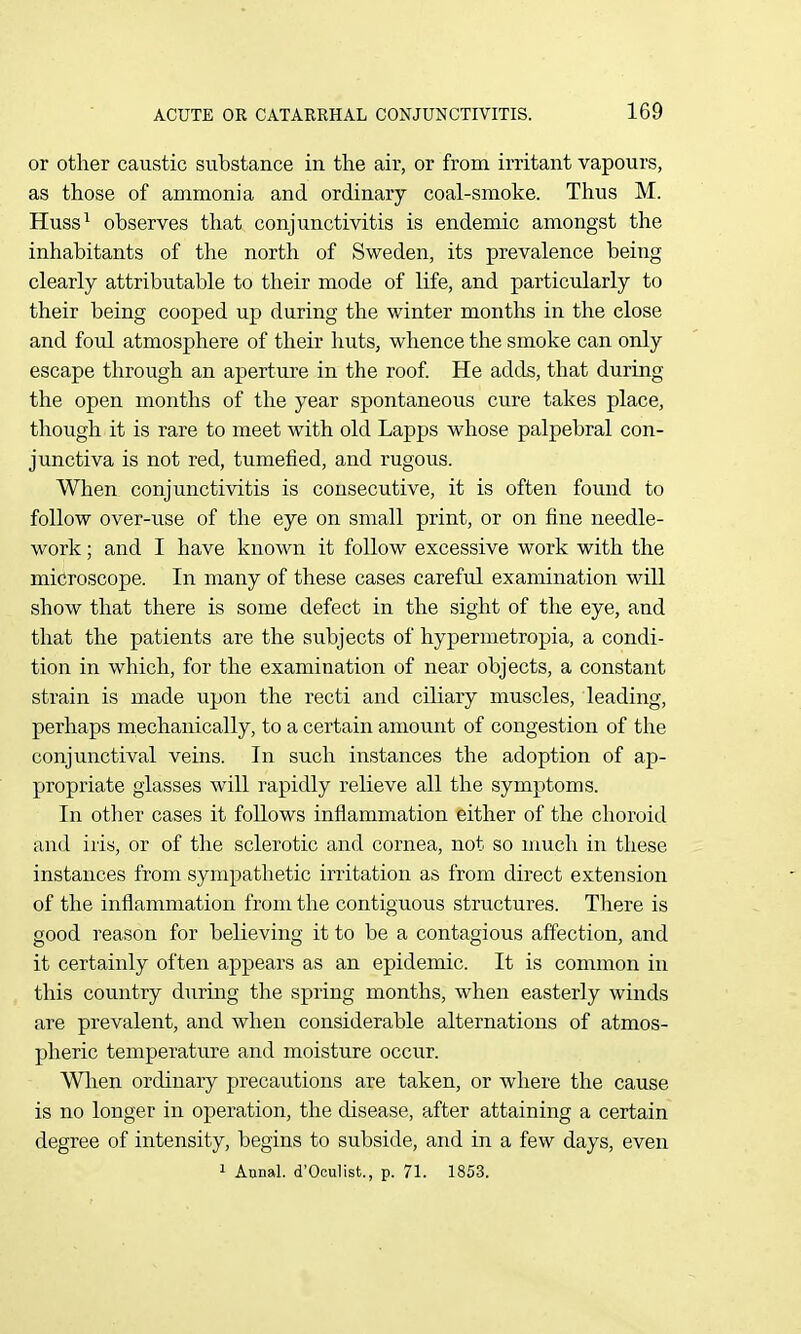 or other caustic substance in the air, or from irritant vapours, as those of ammonia and ordinary coal-smoke. Thus M. Huss^ observes that conjunctivitis is endemic amongst the inhabitants of the north of Sweden, its prevalence being clearly attributable to their mode of life, and particularly to their being cooped up during the winter months in the close and foul atmosphere of their huts, whence the smoke can only escape through an aperture in the roof. He adds, that during the open months of the year spontaneous cure takes place, though it is rare to meet with old Lapps whose palpebral con- junctiva is not red, tumefied, and rugous. When conjunctivitis is consecutive, it is often found to follow over-use of the eye on small print, or on fine needle- work ; and I have known it follow excessive work with the microscope. In many of these cases careful examination will show that there is some defect in the sight of the eye, and that the patients are the subjects of hypermetropia, a condi- tion in which, for the examination of near objects, a constant strain is made upon the recti and ciliary muscles, leading, perhaps mechanically, to a certain amount of congestion of the conjunctival veins. In such instances the adoption of ap- propriate glasses will rapidly relieve all the symptoms. In otlier cases it follows inflammation either of the choroid and iris, or of the sclerotic and cornea, not so much in these instances from sympathetic irritation as from direct extension of the inflammation from the contiguous structures. There is good reason for believing it to be a contagious affection, and it certainly often appears as an epidemic. It is common in this country during the spring months, when easterly winds are prevalent, and when considerable alternations of atmos- pheric temperature and moisture occur. Wlren ordinary precautions are taken, or where the cause is no longer in operation, the disease, after attaining a certain degree of intensity, begins to subside, and in a few days, even 1 Annal. d'Oculist., p. 71. 1853.