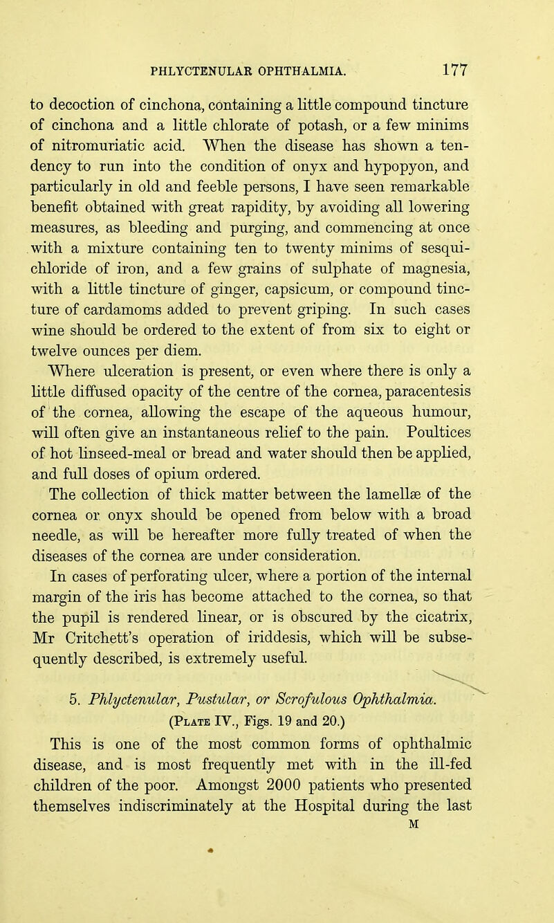 to decoction of cinchona, containing a little compound tincture of cinchona and a little chlorate of potash, or a few minims of nitromuriatic acid. When the disease has shown a ten- dency to run into the condition of onyx and hypopyon, and particularly in old and feeble persons, I have seen remarkable benefit obtained with great rapidity, by avoiding all lowering measures, as bleeding and purging, and commencing at once with a mixture containing ten to twenty minims of sesqui- chloride of iron, and a few grains of sulphate of magnesia, with a little tincture of ginger, capsicum, or compound tinc- ture of cardamoms added to prevent griping. In such cases wine should be ordered to the extent of from six to eight or twelve ounces per diem. Where ulceration is present, or even where there is only a little diffused opacity of the centre of the cornea, paracentesis of the cornea, allowing the escape of the aqueous humour, will often give an instantaneous relief to the pain. Poultices of hot linseed-meal or bread and water should then be applied, and full doses of opium ordered. The collection of thick matter between the lamellae of the cornea or onyx should be opened from below with a broad needle, as will be hereafter more fully treated of when the diseases of the cornea are under consideration. In cases of perforating ulcer, where a portion of the internal margin of the iris has become attached to the cornea, so that the pupil is rendered linear, or is obscured by the cicatrix, Mr Critchett's operation of iriddesis, which will be subse- quently described, is extremely useful. 5. Phlyctenular, Pustular, or Scrofulous Ophthalmia. (Plate IV., Figs. 19 and 20.) This is one of the most common forms of ophthalmic disease, and is most frequently met with in the Ul-fed children of the poor. Amongst 2000 patients who presented themselves indiscriminately at the Hospital during the last M