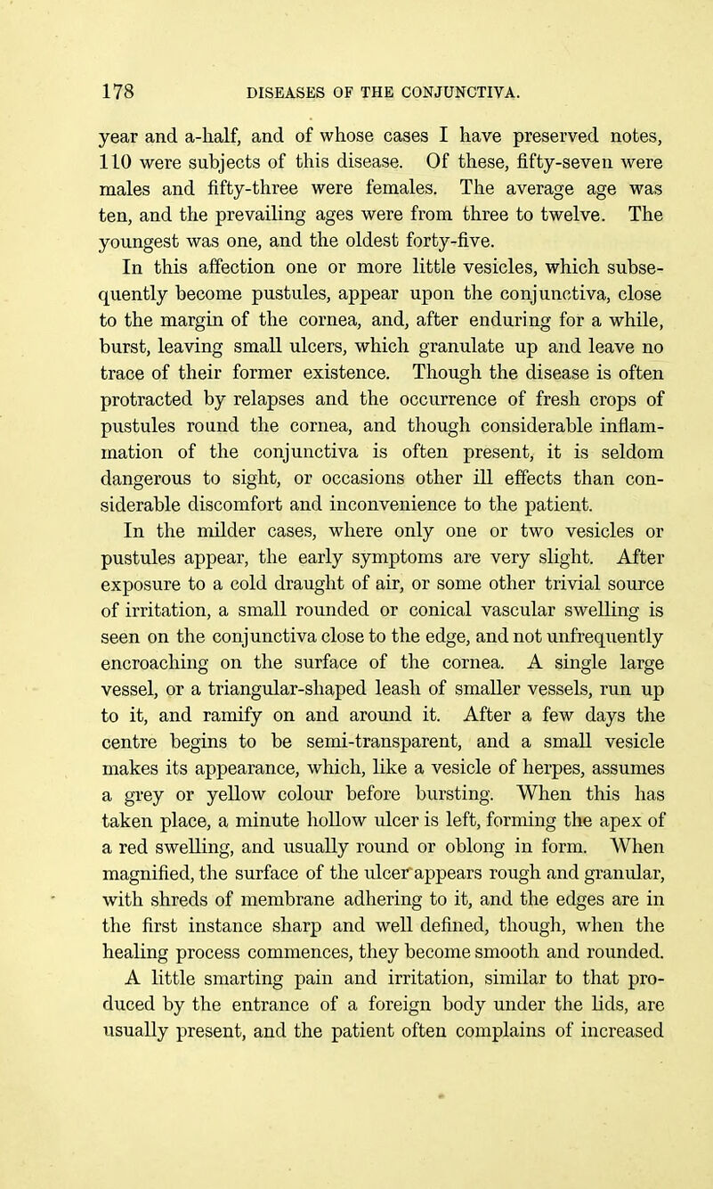 year and a-lialf, and of whose cases I have preserved notes, 110 were subjects of this disease. Of these, fifty-seven were males and fifty-three were females. The average age was ten, and the prevailing ages were from three to twelve. The youngest was one, and the oldest forty-five. In this affection one or more little vesicles, which subse- quently become pustules, appear upon the conjunctiva, close to the margin of the cornea, and, after enduring for a while, burst, leaving small ulcers, which granulate up and leave no trace of their former existence. Though the disease is often protracted by relapses and the occurrence of fresh crops of pustules round the cornea, and though considerable inflam- mation of the conjunctiva is often present, it is seldom dangerous to sight, or occasions other ill effects than con- siderable discomfort and inconvenience to the patient. In the milder cases, where only one or two vesicles or pustules appear, the early symptoms are very slight. After exposure to a cold draught of air, or some other trivial source of irritation, a small rounded or conical vascular swelling is seen on the conjunctiva close to the edge, and not unfrequently encroaching on the surface of the cornea. A single large vessel, or a triangular-shaped leash of smaller vessels, run up to it, and ramify on and around it. After a few days the centre begins to be semi-transparent, and a small vesicle makes its appearance, which, like a vesicle of herpes, assumes a grey or yellow colour before bursting. When this has taken place, a minute hoUow ulcer is left, forming the apex of a red swelling, and usually round or oblong in form. When magnified, the surface of the ulcer appears rough and granular, with shreds of membrane adhering to it, and the edges are in the first instance sharp and well defined, though, when the healing process commences, they become smooth and rounded. A little smarting pain and irritation, similar to that pro- duced by the entrance of a foreign body under the lids, are usually present, and the patient often complains of increased