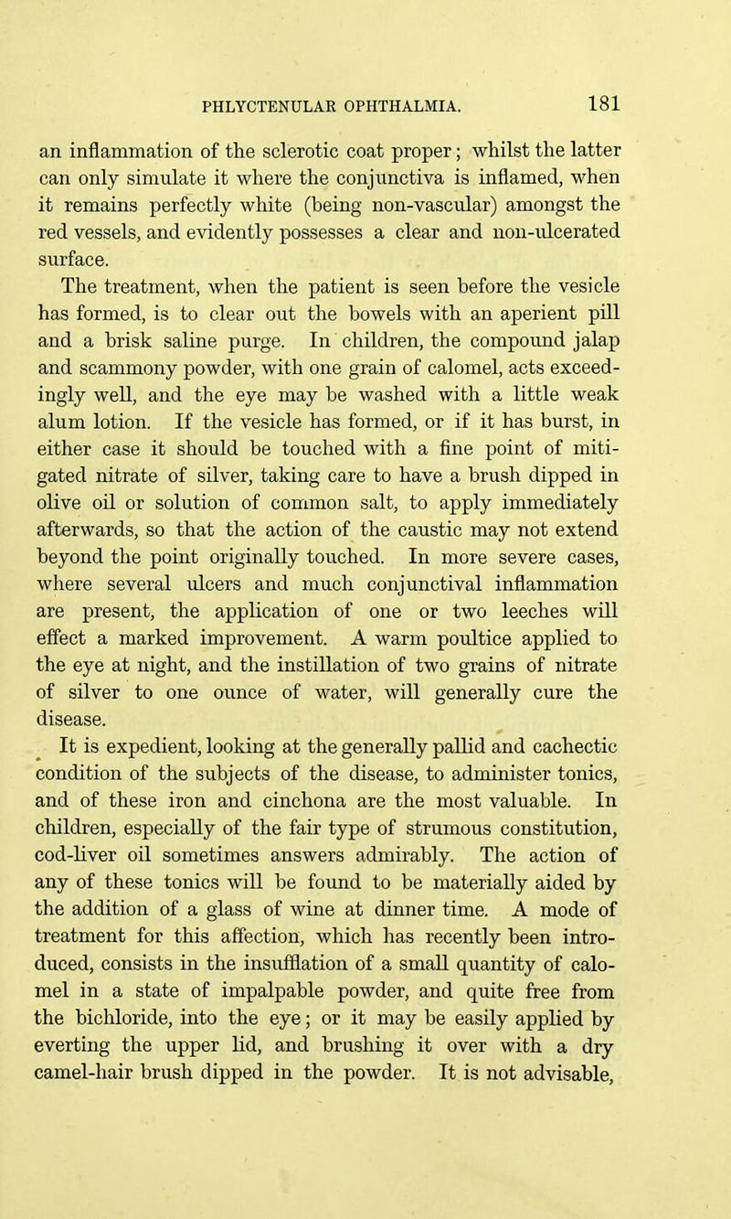 an inflammation of the sclerotic coat proper; whilst the latter can only simulate it where the conjunctiva is inflamed, when it remains perfectly white (being non-vascular) amongst the red vessels, and evidently possesses a clear and non-ulcerated surface. The treatment, when the patient is seen before the vesicle has formed, is to clear out the bowels with an aperient pill and a brisk saline purge. In children, the compound jalap and scammony powder, with one grain of calomel, acts exceed- ingly well, and the eye may be washed with a little weak alum lotion. If the vesicle has formed, or if it has burst, in either case it should be touched with a fine point of miti- gated nitrate of silver, taking care to have a brush dipped in olive oil or solution of common salt, to apply immediately afterwards, so that the action of the caustic may not extend beyond the point originally touched. In more severe cases, where several ulcers and much conjunctival inflammation are present, the application of one or two leeches will eff'ect a marked improvement. A warm poultice applied to the eye at night, and the instillation of two grains of nitrate of silver to one ounce of water, will generally cure the disease. It is expedient, looldng at the generally pallid and cachectic condition of the subjects of the disease, to administer tonics, and of these iron and cinchona are the most valuable. In children, especially of the fair type of strumous constitution, cod-liver oil sometimes answers admirably. The action of any of these tonics will be found to be materially aided by the addition of a glass of wine at dinner time. A mode of treatment for this affection, which has recently been intro- duced, consists in the insufflation of a small quantity of calo- mel in a state of impalpable powder, and quite free from the bichloride, into the eye; or it may be easily applied by everting the upper lid, and brushing it over with a dry camel-hair brush dipped in the powder. It is not advisable.