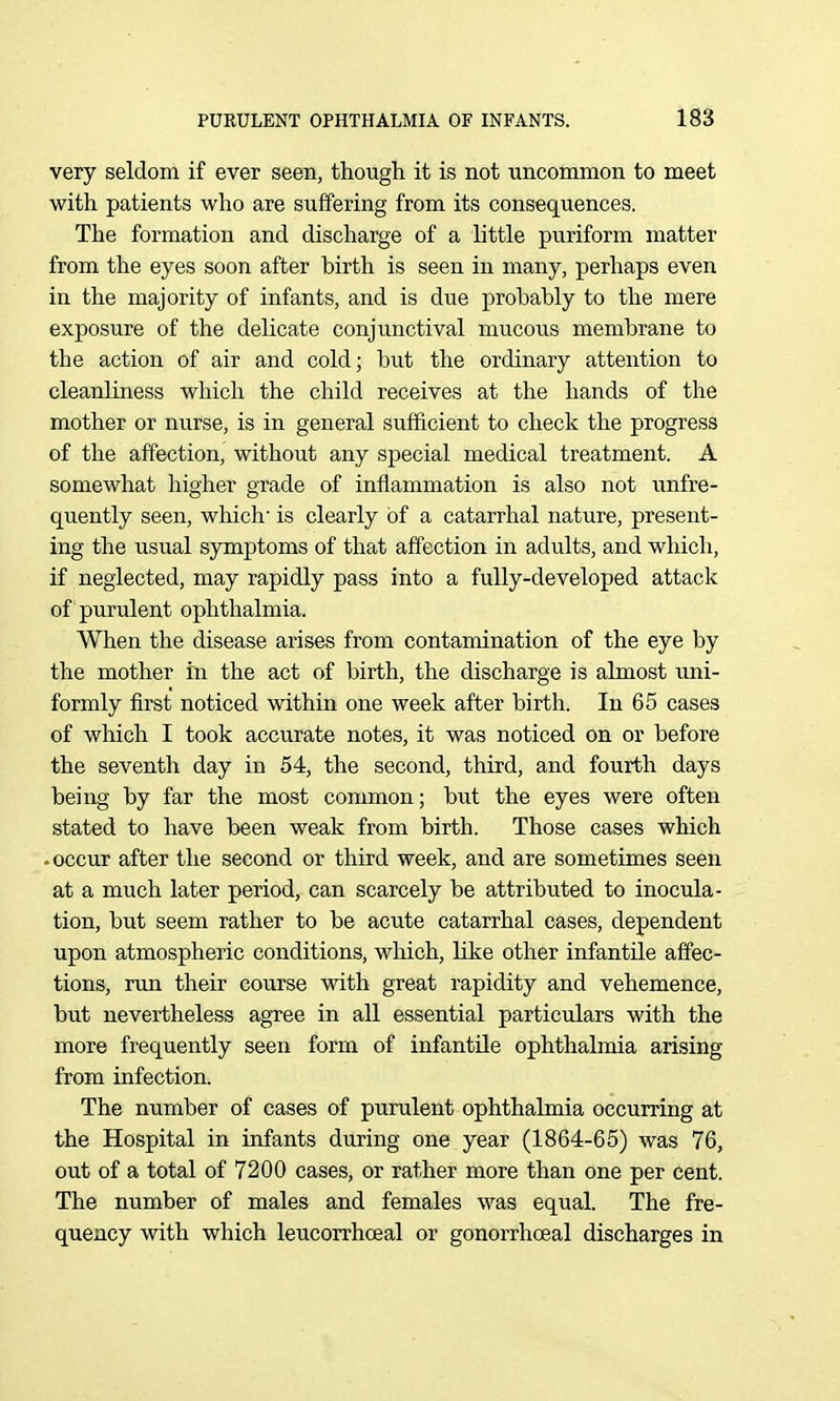 very seldom if ever seen, though it is not -uncommon to meet with patients who are suffering from its consequences. The formation and discharge of a little puriform matter from the eyes soon after birth is seen in many, perhaps even in the majority of infants, and is due probably to the mere exposure of the delicate conjunctival mucous membrane to the action of air and cold; but the ordinary attention to cleanliness which the child receives at the hands of the mother or nurse, is in general sufficient to check the progress of the affection, without any special medical treatment. A somewhat higher grade of inflammation is also not unfre- quently seen, which is clearly of a catarrhal nature, present- ing the usual symptoms of that affection in adults, and which, if neglected, may rapidly pass into a fully-developed attack of purulent ophthalmia. When the disease arises from contamination of the eye by the mother in the act of birth, the discharge is almost uni- formly first noticed within one week after birth. In 65 cases of which I took accurate notes, it was noticed on or before the seventh day in 54, the second, third, and fourth days being by far the most common; but the eyes were often stated to have been weak from birth. Those cases which -occur after the second or third week, and are sometimes seen at a much later period, can scarcely be attributed to inocula- tion, but seem rather to be acute catarrhal cases, dependent upon atmospheric conditions, which, like other infantile affec- tions, run their course with great rapidity and vehemence, but nevertheless agree in all essential particidars with the more frequently seen form of infantile ophthalmia arising from infection. The number of cases of purulent ophthalmia occurring at the Hospital in infants during one year (1864-65) was 76, out of a total of 7200 cases, or rather more than one per cent. The number of males and females was equal. The fre- quency with which leucorrhoeal or gonorrhoeal discharges in