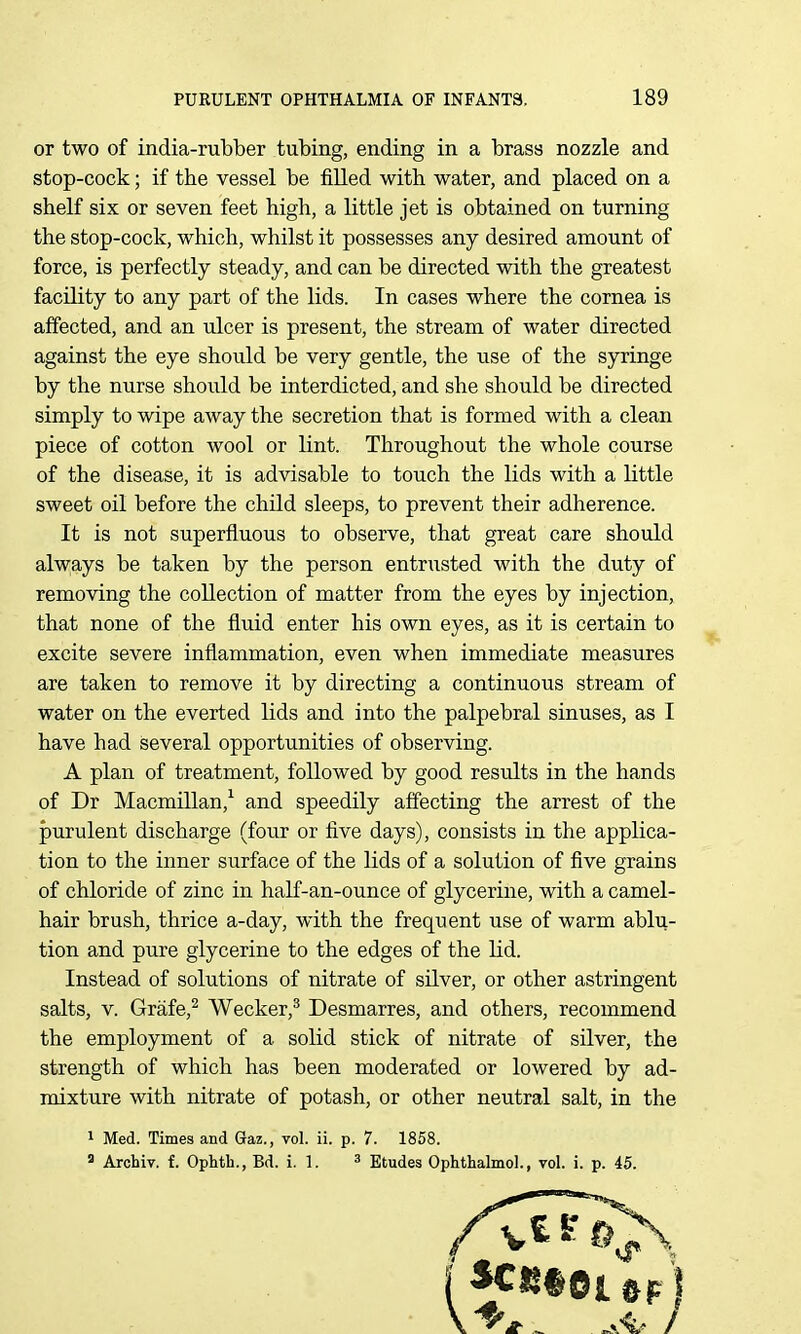 or two of india-rubber tubing, ending in a brass nozzle and stop-cock; if the vessel be filled with water, and placed on a shelf six or seven feet high, a little jet is obtained on turning the stop-cock, which, whilst it possesses any desired amount of force, is perfectly steady, and can be directed with the greatest facility to any part of the lids. In cases where the cornea is affected, and an ulcer is present, the stream of water directed against the eye should be very gentle, the use of the syringe by the nurse should be interdicted, and she should be directed simply to wipe away the secretion that is formed with a clean piece of cotton wool or lint. Throughout the whole course of the disease, it is advisable to touch the lids with a little sweet oil before the child sleeps, to prevent their adherence. It is not superfluous to observe, that great care should always be taken by the person entrusted with the duty of removing the collection of matter from the eyes by injection, that none of the fluid enter his own eyes, as it is certain to excite severe inflammation, even when immediate measures are taken to remove it by directing a continuous stream of water on the everted lids and into the palpebral sinuses, as I have had several opportunities of observing. A plan of treatment, followed by good results in the hands of Dr Macmillan,^ and speedily affecting the arrest of the purulent discharge (four or five days), consists in the applica- tion to the inner surface of the lids of a solution of five grains of chloride of zinc in half-an-ounce of glycerine, with a camel- hair brush, thrice a-day, with the frequent use of warm ablu- tion and pure glycerine to the edges of the lid. Instead of solutions of nitrate of silver, or other astringent salts, V. Grafe,^ Wecker,^ Desmarres, and others, recommend the employment of a solid stick of nitrate of silver, the strength of which has been moderated or lowered by ad- mixture with nitrate of potash, or other neutral salt, in the 1 Med. Times and Gtaz., vol. ii. p. 7. 1858.  Archiv. f. Ophth., Bd. i. 1. 3 Etudes Ophthalmol., vol. i. p. 45.