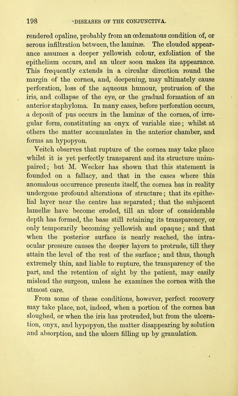 rendered opaline, probably from an oedematous condition of, or serous infiltration between, the laminae. The clouded appear- ance assumes a deeper yellowish colour, exfoliation of the epithelium occurs, and an ulcer soon makes its appearance. This frequently extends in a circular direction round the margin of the cornea, and, deepening, may ultimately cause perforation, loss of the aqueous humour, protrusion of the iris, and collapse of the eye, or the gradual formation of an anterior staphyloma. In many cases, before perforation occurs, a deposit of pus occurs in the laminae of the cornea, of irre- gular form, constituting an onyx of variable size; whilst at others the matter accumulates in the anterior chamber, and forms an hypopyon. Veitch observes that rupture of the cornea may take place whilst it is yet perfectly transparent and its structure unim- paired; but M. Wecker has shown that this statement is founded on a fallacy, and that in the cases where this anomalous occurrence presents itseK, the cornea has in reality undergone profound alterations of structure; that its epithe- lial layer near the centre has separated; that the subjacent lamellae have become eroded, till an ulcer of considerable depth has formed, the base still retaining its transparency, or only temporarily becoming yellowish and opaque; and that when the posterior surface is nearly reached, the intra- ocular pressure causes the deeper layers to protrude, till they attain the level of the rest of the surface; and thus, though extremely thin, and liable to rupture, the transparency of the part, and the retention of sight by the patient, may easily mislead the surgeon, unless he examines the cornea with the utmost care. From some of these conditions, however, perfect recovery may take place, not, indeed, when a portion of the cornea has sloughed, or when the iris has protruded, but from the iilcera- tion, onyx, and hypopyon, the matter disappearing by solution and absorption, and the ulcers filling up by granulation.