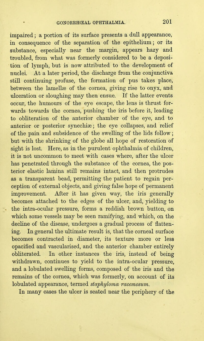 impaired; a portion of its surface presents a dull appearance, in consequence of the separation of the epithelium; or its substance, especially near the margin, appears hazy and troubled, from what was formerly considered to be a deposi- tion of lymph, but is now attributed to the development of nuclei. At a later period, the discharge from the conjunctiva still continuing profuse, the formation of pus takes place, between the lameUse of the cornea, giving rise to onyx, and ulceration or sloughing may then ensue. If the latter events occur, the humours of the eye escape, the lens is thrust for- wards towards the cornea, pushing the iris before it, leading to obliteration of the anterior chamber of the eye, and to anterior or posterior synechiae; the eye collapses, and relief of the pain and subsidence of the swelling of the lids follow; but with the shrinking of the globe all hope of restoration of sight is lost. Here, as in the purulent ophthalmia of children, it is not uncommon to meet with cases where, after the ulcer has penetrated through the substance of the cornea, the pos- terior elastic lamina still remains intact, and then protrudes as a transparent bead, permitting the patient to regain per- ception of external objects, and giving false hope of permanent improvement. After it has given way, the iris generally becomes attached to the edges of the iilcer, and, yielding to - the intra-ocular pressure, forms a reddish brown button, on which some vessels may be seen ramifying, and which, on the decline of the disease, undergoes a gradual process of flatten- ing. In general the ultimate result is, that the corneal surface becomes contracted in diameter, its texture more or less opacified and vascularised, and the anterior chamber entirely obliterated. In other instances the iris, instead of being withdrawn, continues to yield to the intra-ocular pressure, and a lobulated swelling forms, composed of the iris and the remains of the cornea, which was formerly, on account of its lobulated appearance, termed staphyloma racemosum. In many cases the ulcer is seated near the periphery of the