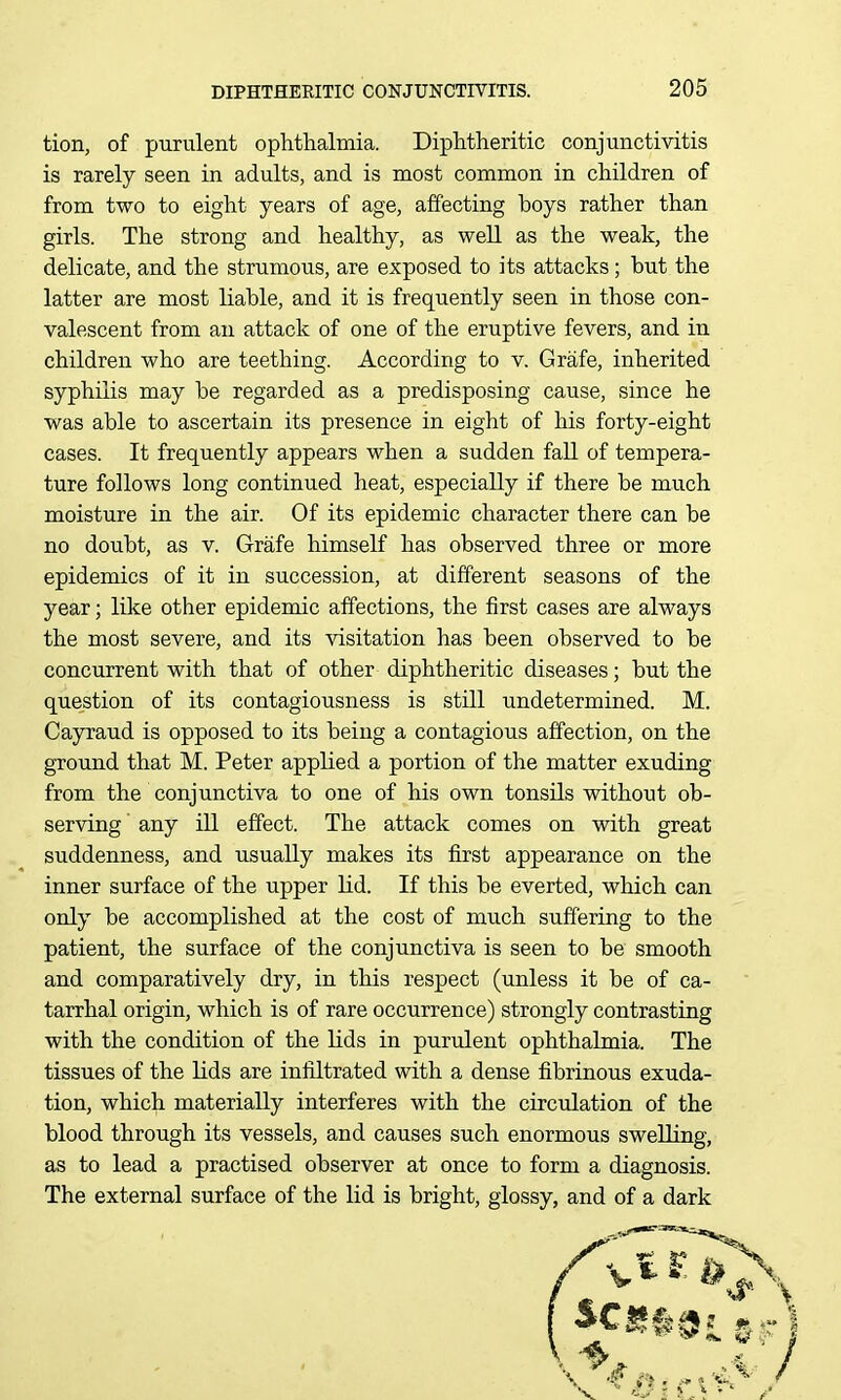 tion, of purulent ophthalmia. Diphtheritic conjunctivitis is rarely seen in adults, and is most common in children of from two to eight years of age, affecting boys rather than girls. The strong and healthy, as well as the weak, the delicate, and the strumous, are exposed to its attacks; but the latter are most liable, and it is frequently seen in those con- valescent from an attack of one of the eruptive fevers, and in children who are teething. According to v. Grafe, inherited syphilis may be regarded as a predisposing cause, since he was able to ascertain its presence in eight of his forty-eight cases. It frequently appears when a sudden fall of tempera- ture follows long continued heat, especially if there be much moisture in the air. Of its epidemic character there can be no doubt, as v. Grafe himself has observed three or more epidemics of it in succession, at different seasons of the year; like other epidemic affections, the first cases are always the most severe, and its visitation has been observed to be concurrent with that of other diphtheritic diseases; but the question of its contagiousness is still undetermined. M. Cayraud is opposed to its being a contagious affection, on the ground that M. Peter applied a portion of the matter exuding from the conjunctiva to one of his own tonsils without ob- serving any ill effect. The attack comes on with great suddenness, and usually makes its first appearance on the inner surface of the upper lid. If this be everted, which can only be accomplished at the cost of much suffering to the patient, the surface of the conjunctiva is seen to be smooth and comparatively dry, in this respect (unless it be of ca- tarrhal origin, which is of rare occurrence) strongly contrasting with the condition of the lids in purulent ophthalmia. The tissues of the lids are infiltrated with a dense fibrinous exuda- tion, which materially interferes with the circulation of the blood through its vessels, and causes such enormous swelling, as to lead a practised observer at once to form a diagnosis. The external surface of the lid is bright, glossy, and of a dark