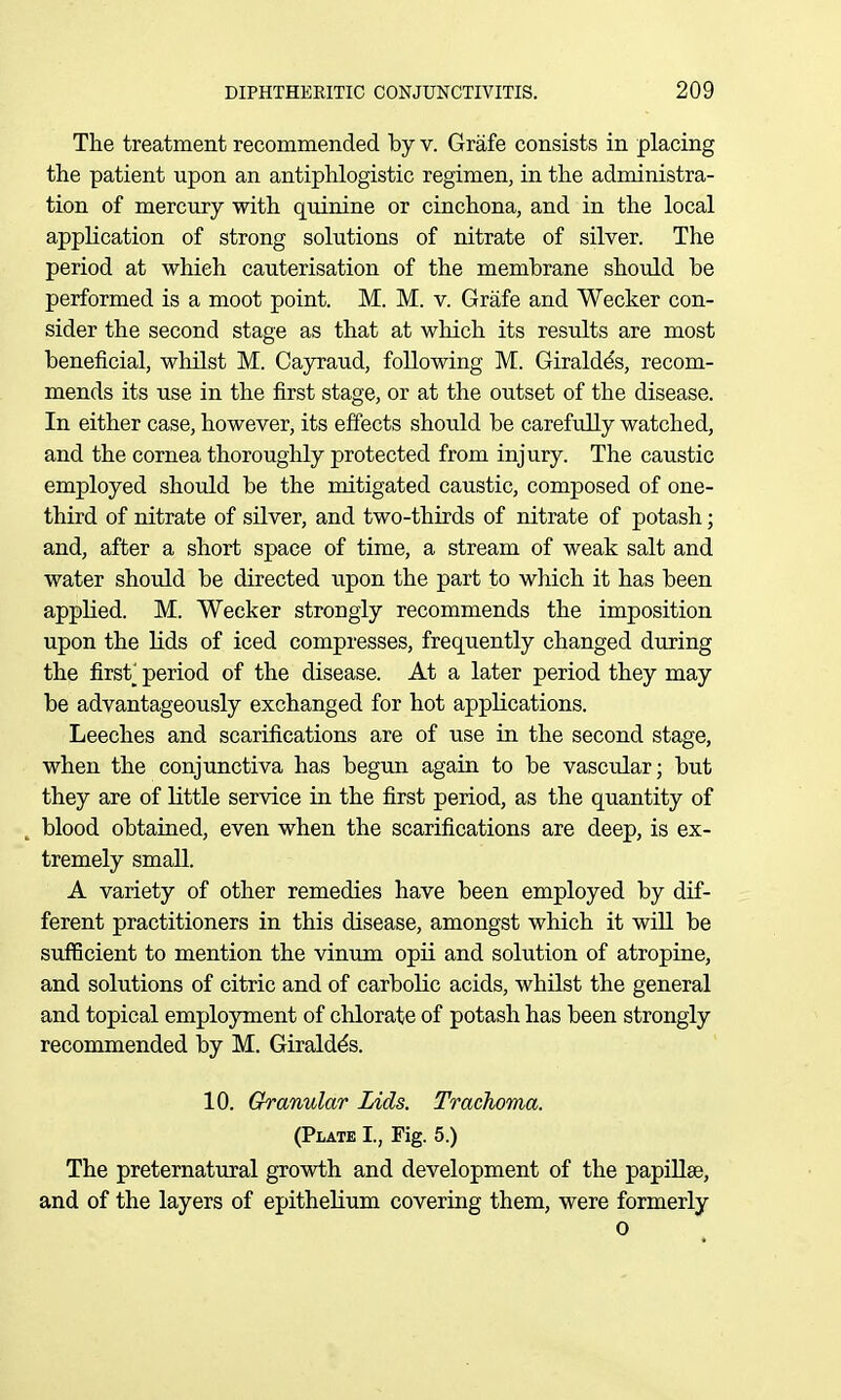 The treatment recommended by v. Grafe consists in placing the patient upon an antiphlogistic regimen, in the administra- tion of mercury with quinine or cinchona, and in the local application of strong solutions of nitrate of silver. The period at which cauterisation of the membrane should be performed is a moot point. M. M. v. Grafe and Wecker con- sider the second stage as that at which its results are most beneficial, whilst M. Cayraud, following M. Giraldds, recom- mends its use in the first stage, or at the outset of the disease. In either case, however, its effects should be carefully watched, and the cornea thoroughly protected from injury. The caustic employed should be the mitigated caustic, composed of one- third of nitrate of silver, and two-thirds of nitrate of potash; and, after a short space of time, a stream of weak salt and water should be directed upon the part to which it has been applied. M. Wecker strongly recommends the imposition upon the Uds of iced compresses, frequently changed during the first_^ period of the disease. At a later period they may be advantageously exchanged for hot applications. Leeches and scarifications are of use in the second stage, when the conjunctiva has begun again to be vascular; but they are of little service in the first period, as the quantity of blood obtained, even when the scarifications are deep, is ex- tremely small. A variety of other remedies have been employed by dif- ferent practitioners in this disease, amongst which it wiU be sufficient to mention the vinum opii and solution of atropine, and solutions of citric and of carbolic acids, whilst the general and topical employment of chlorate of potash has been strongly recommended by M. Giraldds. 10. Granular Lids. Trachoma. (Plate I., Fig. 5.) The preternatural growth and development of the papiUse, and of the layers of epithelium covering them, were formerly 0