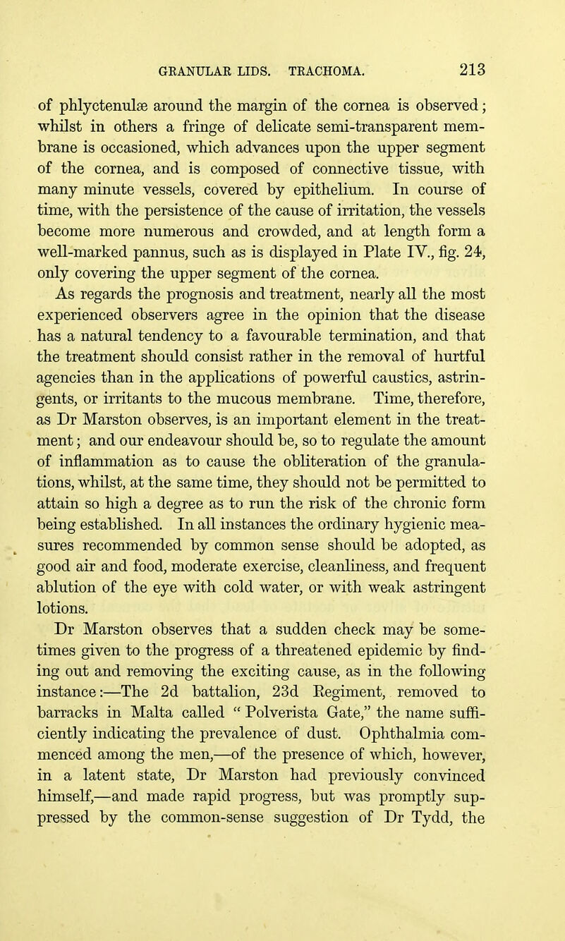 of phlyctenulse around the margin of the cornea is observed; whilst in others a fringe of delicate semi-transparent mem- brane is occasioned, which advances upon the upper segment of the cornea, and is composed of connective tissue, with many minute vessels, covered by epithelium. In course of time, with the persistence of the cause of irritation, the vessels become more numerous and crowded, and at length form a well-marked pannus, such as is displayed in Plate IV., fig. 24, only covering the upper segment of the cornea. As regards the prognosis and treatment, nearly all the most experienced observers agree in the opinion that the disease has a natural tendency to a favourable termination, and that the treatment should consist rather in the removal of hurtful agencies than in the applications of powerful caustics, astrin- gents, or irritants to the mucous membrane. Time, therefore, as Dr Marston observes, is an important element in the treat- ment ; and our endeavour should be, so to regulate the amount of inflammation as to cause the obliteration of the granula- tions, whilst, at the same time, they should not be permitted to attain so high a degree as to run the risk of the chronic form being established. In all instances the ordinary hygienic mea- sures recommended by common sense should be adopted, as good air and food, moderate exercise, cleanliness, and frequent ablution of the eye with cold water, or with weak astringent lotions. Dr Marston observes that a sudden check may be some- times given to the progress of a threatened epidemic by find- ing out and removing the exciting cause, as in the following instance:—The 2d battalion, 23d Eegiment, removed to barracks in Malta called  Polverista Gate, the name suffi- ciently indicating the prevalence of dust. Ophthalmia com- menced among the men,—of the presence of which, however, in a latent state, Dr Marston had previously convinced himself,—and made rapid progress, but was promptly sup- pressed by the common-sense suggestion of Dr Tydd, the
