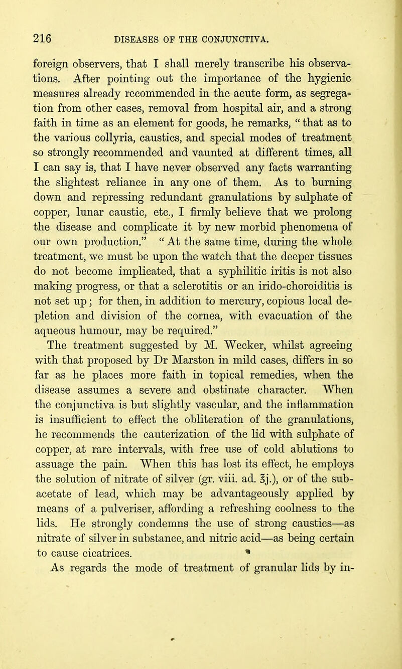 foreign observers, that I shall merely transcribe his observa- tions. After pointing out the importance of the hygienic measures already recommended in the acute form, as segrega- tion from other cases, removal from hospital air, and a strong faith in time as an element for goods, he remarks,  that as to the various coUyria, caustics, and special modes of treatment so strongly recommended and vaunted at different times, all I can say is, that I have never observed any facts warranting the sKghtest reliance in any one of them. As to burning down and repressing redundant granulations by sulphate of copper, lunar caustic, etc., I firmly believe that we prolong the disease and complicate it by new morbid phenomena of our own production.  At the same time, during the whole treatment, we must be upon the watch that the deeper tissues do not become implicated, that a syphilitic iritis is not also making progress, or that a sclerotitis or an irido-choroiditis is not set up; for then, in addition to mercury, copious local de- pletion and division of the cornea, with evacuation of the aqueous humour, may be required. The treatment suggested by M. Wecker, whilst agreeing with that proposed by Dr Marston in mild cases, differs in so far as he places more faith in topical remedies, when the disease assumes a severe and obstinate character. When the conjunctiva is but slightly vascular, and the inflammation is insufficient to effect the obliteration of the granulations, he recommends the cauterization of the lid with sulphate of copper, at rare intervals, with free use of cold ablutions to assuage the pain. When this has lost its effect, he employs the solution of nitrate of silver (gr. viii. ad. Ij.), or of the sub- acetate of lead, which may be advantageously applied by means of a pulveriser, affording a refreshing coolness to the lids. He strongly condemns the use of strong caustics—as nitrate of silver in substance, and nitric acid—as being certain to cause cicatrices. * As regards the mode of treatment of granular lids by in-