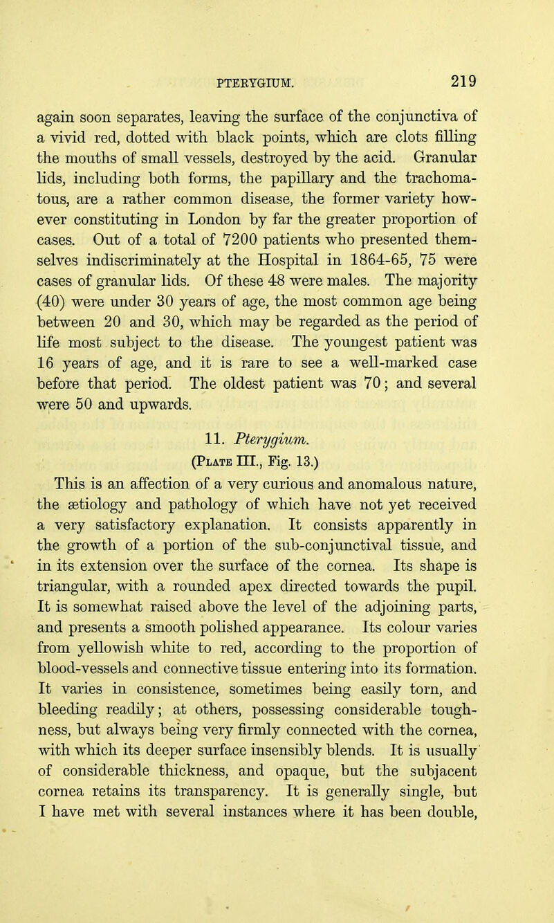 again soon separates, leaving the surface of the conjunctiva of a vivid red, dotted with black points, which are clots fiUing the mouths of small vessels, destroyed by the acid. Granular lids, including both forms, the papillary and the trachoma- tous, are a rather common disease, the former variety how- ever constituting in London by far the greater proportion of cases. Out of a total of 7200 patients who presented them- selves indiscriminately at the Hospital in 1864-65, 75 were cases of granular Uds. Of these 48 were males. The majority (40) were under 30 years of age, the most common age being between 20 and 30, which may be regarded as the period of life most subject to the disease. The youngest patient was 16 years of age, and it is rare to see a well-marked case before that period. The oldest patient was 70; and several were 50 and upwards. 11. Pterygium. (Plate III., Fig. 13.) This is an affection of a very curious and anomalous nature, the aetiology and pathology of which have not yet received a very satisfactory explanation. It consists apparently in the growth of a portion of the sub-conjunctival tissue, and in its extension over the surface of the cornea. Its shape is triangular, with a rounded apex directed towards the pupil. It is somewhat raised above the level of the adjoining parts, and presents a smooth polished appearance. Its colour varies from yellowish white to red, according to the proportion of blood-vessels and connective tissue entering into its formation. It varies in consistence, sometimes being easily torn, and bleeding readily; at others, possessing considerable tough- ness, but always being very firmly connected with the cornea, with which its deeper surface insensibly blends. It is usually of considerable thickness, and opaque, but the subjacent cornea retains its transparency. It is generally single, but I have met with several instances where it has been double,
