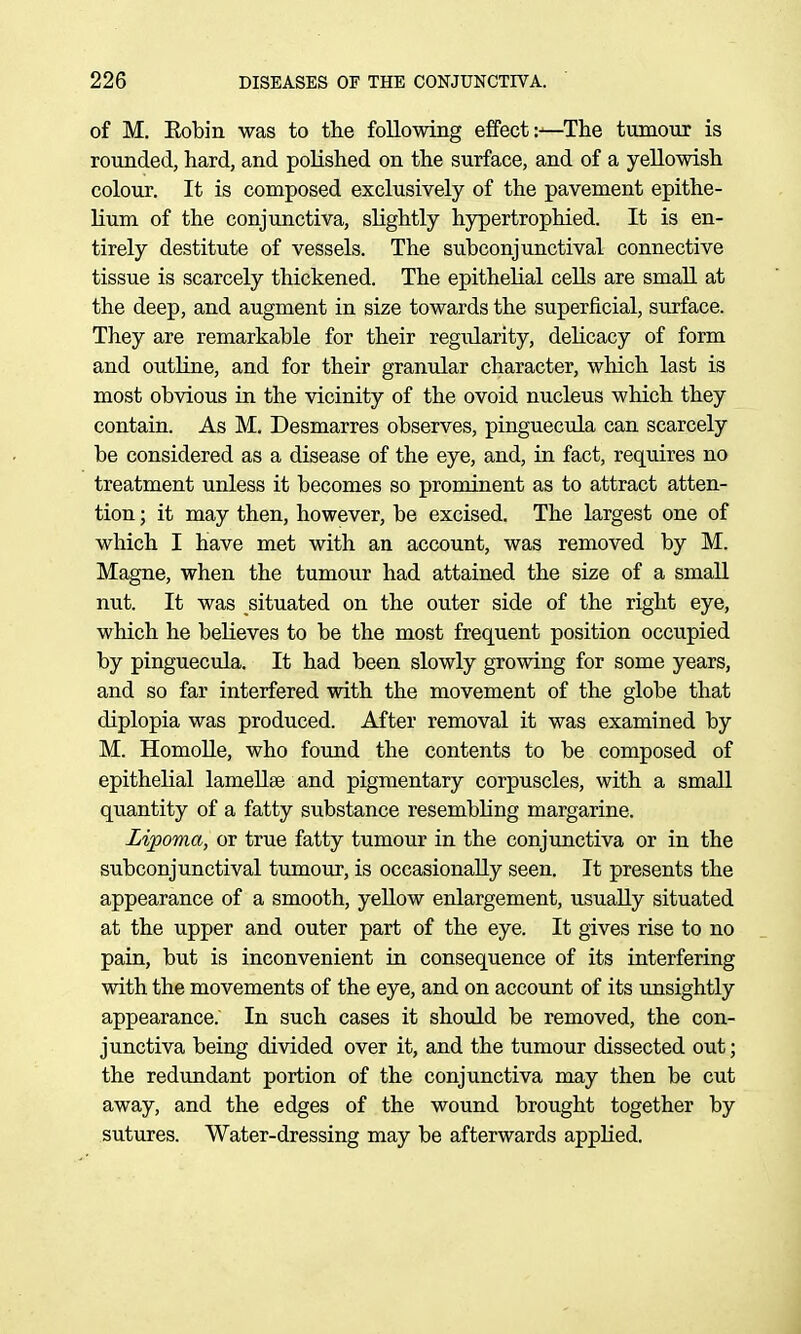 of M. Eobin was to the following effect :^Tlie tumour is rounded, hard, and polished on the surface, and of a yellowish colour. It is composed exclusively of the pavement epithe- lium of the conjunctiva, slightly hypertrophied. It is en- tirely destitute of vessels. The subconjunctival connective tissue is scarcely thickened. The epithelial cells are small at the deep, and augment in size towards the superficial, surface. They are remarkable for their regularity, delicacy of form and outline, and for their granular character, which last is most obvious in the vicinity of the ovoid nucleus which they contain. As M. Desmarres observes, pinguecula can scarcely be considered as a disease of the eye, and, in fact, requires no treatment unless it becomes so prominent as to attract atten- tion ; it may then, however, be excised. The largest one of which I have met with an account, was removed by M. Magne, when the tumour had attained the size of a small nut. It was situated on the outer side of the right eye, which he believes to be the most frequent position occupied by Pinguecula. It had been slowly growing for some years, and so far interfered with the movement of the globe that diplopia was produced. After removal it was examined by M. Homolle, who found the contents to be composed of epithelial lameUae and pigmentary corpuscles, with a small quantity of a fatty substance resembling margarine. Lipoma, or true fatty tumour in the conjunctiva or in the subconjunctival tumour, is occasionally seen. It presents the appearance of a smooth, yellow enlargement, usually situated at the upper and outer part of the eye. It gives rise to no pain, but is inconvenient in consequence of its interfering with the movements of the eye, and on account of its imsightly appearance. In such cases it should be removed, the con- junctiva being divided over it, and the tumour dissected out; the redundant portion of the conjunctiva may then be cut away, and the edges of the wound brought together by sutures. Water-dressing may be afterwards applied.