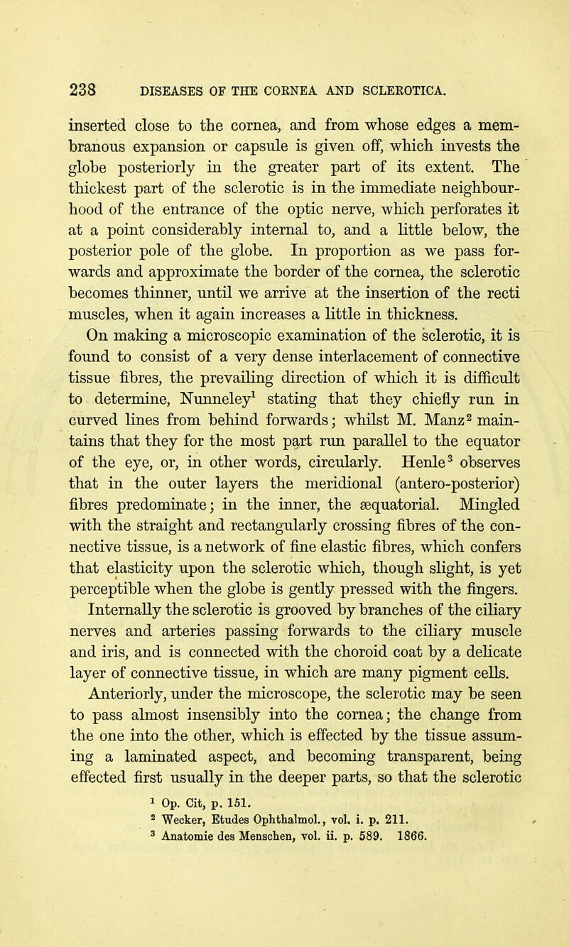 inserted close to the cornea, and from whose edges a mem- branous expansion or capsule is given off, which invests the globe posteriorly in the greater part of its extent. The thickest part of the sclerotic is in the immediate neighbour- hood of the entrance of the optic nerve, which perforates it at a point considerably internal to, and a little below, the posterior pole of the globe. In proportion as we pass for- wards and approximate the border of the cornea, the sclerotic becomes thinner, until we arrive at the insertion of the recti muscles, when it again increases a little in thickness. On making a microscopic examination of the sclerotic, it is found to consist of a very dense interlacement of connective tissue fibres, the prevailing direction of which it is diffictdt to determine, Nunneley^ stating that they chiefly run in curved lines from behind forwards; whilst M. Manz^ main- tains that they for the most part run parallel to the equator of the eye, or, in other words, circularly. Henle^ observes that in the outer layers the meridional (antero-posterior) fibres predominate; in the inner, the sequatorial. Mingled with the straight and rectangularly crossing fibres of the con- nective tissue, is a network of fine elastic fibres, which confers that elasticity upon the sclerotic which, though slight, is yet perceptible when the globe is gently pressed with the fingers. Internally the sclerotic is grooved by branches of the ciliary nerves and arteries passing forwards to the ciliary muscle and iris, and is connected with the choroid coat by a delicate layer of connective tissue, in which are many pigment ceUs. Anteriorly, under the microscope, the sclerotic may be seen to pass almost insensibly into the cornea; the change from the one into the other, which is effected by the tissue assum- ing a laminated aspect, and becoming transparent, being effected first usually in the deeper parts, so that the sclerotic 1 Op. Cit, p. 151.  Wecker, Etudes Ophthalmol., vol. i. p. 211. ' Anatomie des Menschen, vol. ii. p. 589. 1866.