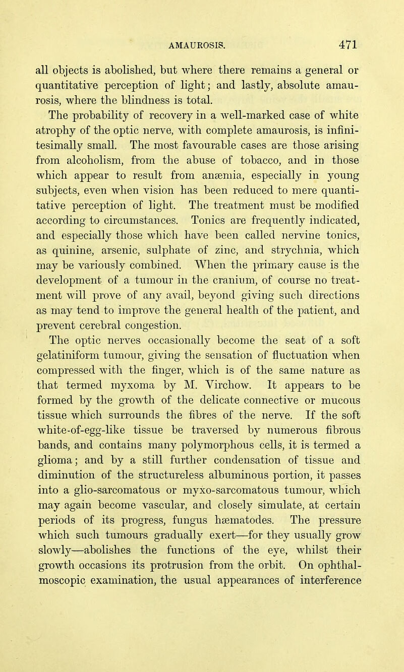 all objects is abolished, but where there remains a general or quantitative perception of light; and lastly, absolute amau- rosis, where the blindness is total. The probability of recovery in a well-marked case of white atrophy of the optic nerve, with complete amaurosis, is infini- tesimally smaU. The most favourable cases are those arising from alcoholism, from the abuse of tobacco, and in those which appear to result from ansemia, especially in young subjects, even when vision has been reduced to mere quanti- tative perception of light. The treatment must be modified according to circumstances. Tonics are frequently indicated, and especially those which have been called nervine tonics, as quinine, arsenic, sulphate of zinc, and strychnia, which may be variously combined. When the primaiy cause is the development of a tumour in the cranivmi, of course no treat- ment will prove of any avail, beyond giving such directions as may tend to improve the general health of the patient, and prevent cerebral congestion. The optic nerves occasionally become the seat of a soft gelatiniform tumour, giving the sensation of fluctuation when compressed with the finger, which is of the same nature as that termed myxoma by M. Virchow. It appears to be formed by the growth of the delicate connective or mucous tissiie which surrounds the fibres of the nerve. If the soft white-of-egg-Mke tissue be traversed by numerous fibrous bands, and contains many polymorphous cells, it is termed a glioma; and by a still further condensation of tissue and diminution of the structureless albuminous portion, it passes into a glio-sarcomatous or myxo-sarcomatous tumour, which may again become vascular, and closely simulate, at certain periods of its progress, fungus hsematodes. The pressure which such tumours gradually exert—for they usually grow slowly—abolishes the functions of the eye, whilst their growth occasions its protrusion from the orbit. On ophthal- moscopic examination, the usual appearances of interference