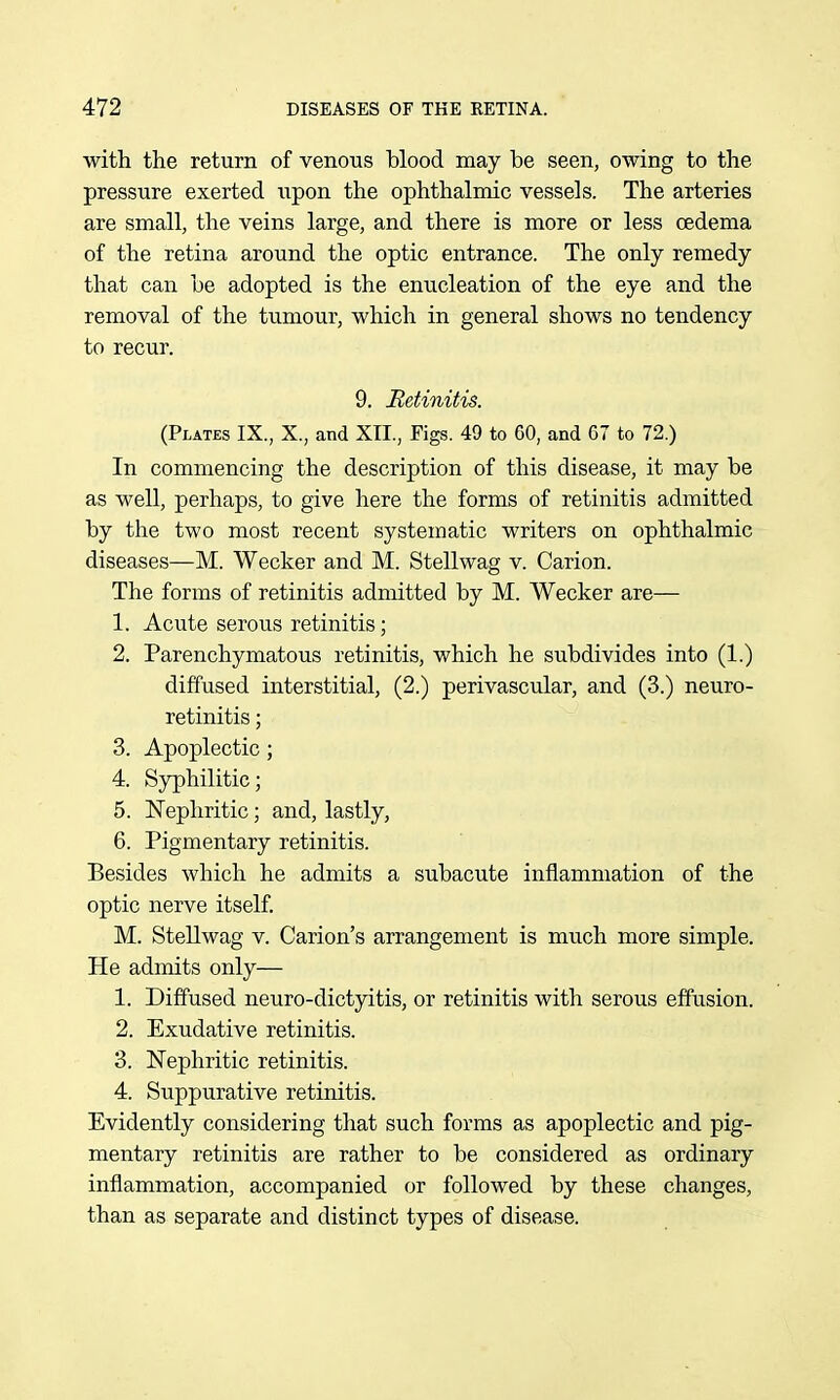 with the return of venous blood may be seen, owing to the pressure exerted upon the ophthalmic vessels. The arteries are small, the veins large, and there is more or less oedema of the retina around the optic entrance. The only remedy that can be adopted is the enucleation of the eye and the removal of the tumour, which in general shows no tendency to recur. 9. Retinitis. (Plates IX., X., and XII., Figs. 49 to 60, and C7 to 72.) In commencing the description of this disease, it may be as well, perhaps, to give here the forms of retinitis admitted by the two most recent systematic writers on ophthalmic diseases—M. Wecker and M. Stellwag v. Carion. The forms of retinitis admitted by M. Wecker are— 1. Acute serous retinitis; 2. Parenchymatous retinitis, which he subdivides into (1.) diffused interstitial, (2.) perivascular, and (3.) neuro- retinitis; 3. Apoplectic; 4. Syphilitic; 5. ISTephritic; and, lastly, 6. Pigmentary retinitis. Besides which he admits a subacute inflammation of the optic nerve itself. M. Stellwag v. Carion's arrangement is much more simple. He admits only— 1. Diffused neuro-dictyitis, or retinitis with serous effusion. 2. Exudative retinitis. 3. Nephritic retinitis. 4. Suppurative retinitis. Evidently considering that such forms as apoplectic and pig- mentary retinitis are rather to be considered as ordinary inflammation, accompanied or followed by these changes, than as separate and distinct types of disease.