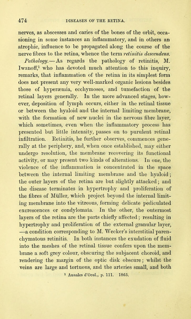 nerves, as abscesses and caries of the bones of the orbit, occa- sioning in some instances an inflammatory, and in others an atrophic, influence to be propagated along the course of the nerve fibres to the retina, whence the term retinitis clescendens. Pathology.—As regards the pathology of retinitis, M. Iwanoff,^ who has devoted much attention to this inquiry, remarks, that inflammation of the retina in its simplest form does not present any very well-marked organic lesions besides those of hypersemia, ecchymoses, and tumefaction of the retinal layers generally. In the more advanced stages, how- ever, deposition of lymph occurs, either in the retinal tissue or between the hyaloid and the internal limiting membrane, with the formation of new nuclei in the nervous fibre layer, which sometimes, even when the inflammatory process has presented but little intensity, passes on to purulent retinal infiltration. Eetinitis, he further observes, commences gene- rally at the periphery, and, when once established, may either undergo resolution, the membrane recovering its functional activity, or may present two kinds of alterations. In one, the violence of the inflammation is concentrated in the space between the internal limiting membrane and the hyaloid; the outer layers of the retina are but slightly attacked; and the disease terminates in hypertrophy and proliferation of the fibres of Miiller, which project beyond the internal limit- ing membrane into the vitreous, forming delicate pediculated excrescences or condylomata. In the other, the outermost layers of the retina are the parts chiefly affected; resulting in hypertrophy and proliferation of the external granular layer, —a condition coiTesponding to M. Wecker's interstitial paren- chymatous retinitis. In both instances the exudation of fluid into the meshes of the retinal tissue confers upon the mem- brane a soft grey colour, obscuring the subjacent choroid, and rendering the margin of the optic disk obscure; whilst the veins are large and tortuous, and the arteries small, and both 1 Annales d'Ocul., p. 111. 1865.