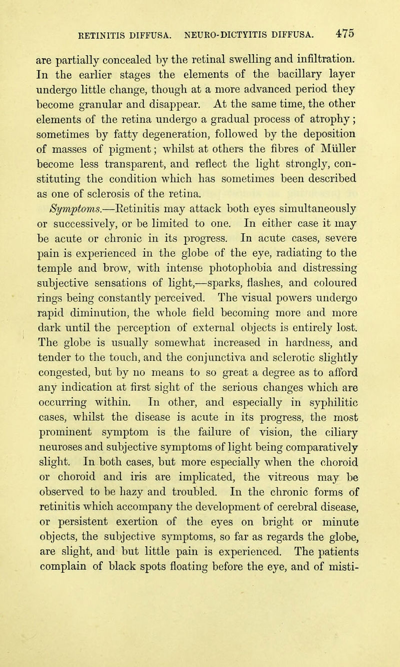 are partially concealed by the retinal swelling and infiltration. In the earlier stages the elements of the bacillary layer undergo little change, though at a more advanced period they become granular and disappear. At the same time, the other elements of the retina undergo a gradual process of atrophy; sometimes by fatty degeneration, followed by the deposition of masses of pigment; whilst at others the fibres of Miiller become less transparent, and reflect the light strongly, con- stituting the condition which has sometimes been described as one of sclerosis of the retina. Symptoms.—Eetinitis may attack both eyes simultaneously or successively, or be limited to one. In either case it may be acute or chronic in its progress. In aciite cases, severe pain is experienced in the globe of the eye, radiating to the temple and brow, with intense photophobia and distressing siibjective sensations of light,—sparks, flashes, and coloured rings being constantly perceived. The visual powers undergo rapid diminution, the whole field becoming more and more dark until the perception of external objects is entirely lost. The globe is usually somewhat increased in hardness, and tender to the touch, and the conjunctiva and sclerotic slightly congested, but by no means to so great a degree as to afford any indication at first sight of the serious changes which are occurring within. In other, and especially in syphilitic cases, whilst the disease is acute in its progress, the most prominent symptom is the failure of vision, the ciliary neuroses and subjective symptoms of light being comparatively slight. In both cases, but more especially when the choroid or choroid and iris are implicated, the vitreous may be observed to be hazy and troubled. In the chronic forms of retinitis which accompany the development of cerebral disease, or persistent exertion of the eyes on bright or minute objects, the subjective symptoms, so far as regards the globe, are slight, and but little pain is experienced. The patients complain of black spots floating before the eye, and of misti-