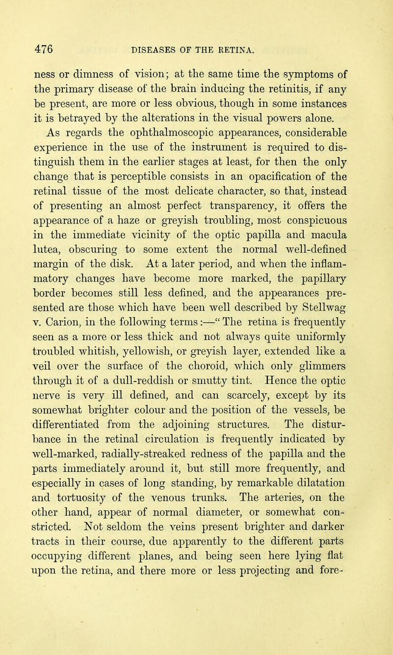 ness or dimness of vision; at the same time the symptoms of the primary disease of the brain inducing the retinitis, if any be present, are more or less obvious, though in some instances it is betrayed by the alterations in the visual powers alone. As regards the ophthalmoscopic appearances, considerable experience in the use of the instrument is required to dis- tinguish them in the earlier stages at least, for then the only change that is perceptible consists in an opacification of the retinal tissue of the most delicate character, so that, instead of presenting an almost perfect transparency, it offers the appearance of a haze or greyish troubling, most conspicuous in the immediate vicinity of the optic papilla and macula lutea, obscuring to some extent the normal well-defined margin of the disk. At a later period, and when the inflam- matory changes have become more marked, the papillary border becomes still less defined, and the appearances pre- sented are those which have been well described by Stellwag V. Carion, in the following terms:—- The retina is frequently seen as a more or less thick and not always quite uniformly troubled whitish, yellowish, or greyish layer, extended like a veil over the surface of the choroid, which only glimmers through it of a dull-reddish or smutty tint. Hence the optic nerve is very ill defined, and can scarcely, except by its somewhat brighter colour and the position of the vessels, be differentiated from the adjoining structures. The distur- bance in the retinal circulation is frequently indicated by well-marked, radially-streaked redness of the papilla and the parts immediately around it, but still more frequently, and especially in cases of long standing, by remarkable dilatation and tortuosity of the venous trunks. The arteries, on the other hand, appear of normal diameter, or somewhat con- stricted. Not seldom the veins present brighter and darker tracts in their course, due apparently to the different parts occupying different planes, and being seen here lying flat upon the retina, and there more or less projecting and fore-