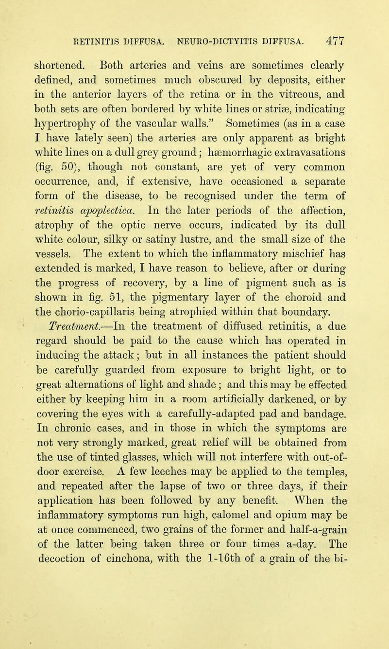 shortened. Both arteries and veins are sometimes clearly defined, and sometimes much obscured by deposits, either in the anterior layers of the retina or in the vitreous, and both sets are often bordered by white lines or strife, indicating hypertrophy of the vascular walls. Sometimes (as in a case I have lately seen) the arteries are only apparent as bright white lines on a dull grey ground; heemorrhagic extravasations (fig. 50), though not constant, are yet of very common occurrence, and, if extensive, have occasioned a separate form of the disease, to be recognised under the term of retinitis apoplectica. In the later periods of the affection, atrophy of the optic nerve occurs, indicated by its dull white colour, silky or satiny lustre, and the small size of the vessels. The extent to which the inflammatory mischief has extended is marked, I have reason to believe, after or during the progress of recovery, by a line of pigment such as is shown in fig. 51, the pigmentary layer of the choroid and the chorio-capillaris being atrophied within that boundary. Treatment.—In the treatment of diffused retinitis, a due regard should be paid to the cause which has operated in inducing the attack; but in all instances the patient should be carefuUy guarded from exposure to bright light, or to great alternations of light and shade; and this may be effected either by keeping him in a room artificially darkened, or by covering the eyes with a carefully-adapted pad and bandage. In chronic cases, and in those in which the symptoms are not very strongly marked, great relief will be obtained from the use of tinted glasses, which will not interfere with out-of- door exercise. A few leeches may be applied to the temples, and repeated after the lapse of two or three days, if their application has been followed by any benefit. When the inflammatory symptoms run high, calomel and opium may be at once commenced, two grains of the former and half-a-grain of the latter being taken three or four times a-day. The decoction of cinchona, with the l-16th of a grain of the bi-