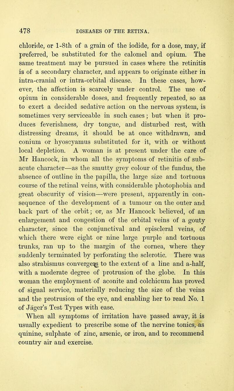 chloride, or l-8th of a grain of the iodide, for a dose, may, if preferred, be substituted for the calomel and opium. The same treatment may be pursued in cases where the retinitis is of a secondary character, and appears to originate either in intra-cranial or intra-orbital disease. In these cases, how- ever, the affection is scarcely under control. The use of opiu.m in considerable doses, and frequently repeated, so as to exert a decided sedative action on the nervous system, is sometimes very serviceable in such cases; but when it pro- duces feverishness, dry tongue, and disturbed rest, with distressing dreams, it should be at once withdrawn, and conium or hyoscyamus substituted for it, with or without local depletion. A woman is at present under the care of Mr Hancock, in whom all the symptoms of retinitis of sub- acute character—as the smutty grey colour of the fundus, the absence of ou.tline in the papilla, the large size and tortuous course of the retinal veins, with considerable photophobia and great obscurity of vision—were present, apparently in con- sequence of the development of a tumour on the outer and back part of the orbit; or, as Mr Hancock believed, of an enlargement and congestion of the orbital veins of a gouty character, since the conjunctival and episcleral veins, of which there were eight or nine large purple and tortuous trunks, ran up to the margin of the cornea, where they suddenly terminated by perforating the sclerotic. There was also strabismus convergeiis to the extent of a line and a-half, with a moderate degree of protrusion of the globe. In this woman the employment of aconite and colchicum has proved of signal service, materially reducing the size of the veins and the protrusion of the eye, and enabling her to read No. 1 of Jager's Test Types with ease. When all symptoms of irritation have passed away, it is usually expedient to prescribe some of the nervine tonics, as quinine, sulphate of zinc, arsenic, or iron, and to recommend country air and exercise.