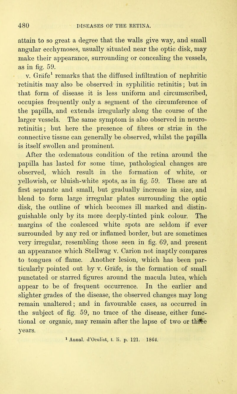 attain to so great a degree that the walls give way, and small angular ecchymoses, usually situated near the optic disk, may make their appearance, surrounding or concealing the vessels, as in fig. 59. V. Grafe^ remarks that the diffused infiltration of nephritic retinitis may also be observed in syphilitic retinitis; but in that form of disease it is less uniform and circumscribed, occupies frequently only a segment of the circumference of the papilla, and extends irregularly along the course of the larger vessels. The same symptom is also observed in neuro- retinitis; but here the presence of fibres or striae in the connective tissue can generally be observed, whilst the papilla is itself swollen and prominent. After the cedematous condition of the retina around the papilla has lasted for some time, pathological changes are observed, which result in the formation of white, or yellowish, or bluish-white spots, as in fig. 59. These are at first separate and small, but gradually increase in size, and blend to form large irregular plates surrounding the optic disk, the outline of which becomes ill marked and distin- guishable only by its more deeply-tinted pink colour. The margins of the coalesced white spots are seldom if ever surrounded by any red or inflamed border, but are sometimes very irregular, resembling those seen in fig. 69, and present an appearance which Stellwag v. Carion not inaptly compares to tongues of flame. Another lesion, which has been par- ticularly pointed out by v. Grafe, is the formation of small punctated or starred figures around the macula lutea, which appear to be of frequent occurrence. In the earlier and slighter grades of the disease, the observed changes may long remain unaltered; and in favourable cases, as occurred in the subject of fig. 59, no trace of the disease, either func- tional or organic, may remain after the lapse of two or thi%e years. » Annal. d'Oculist, t. li. p. 121. 18G4.