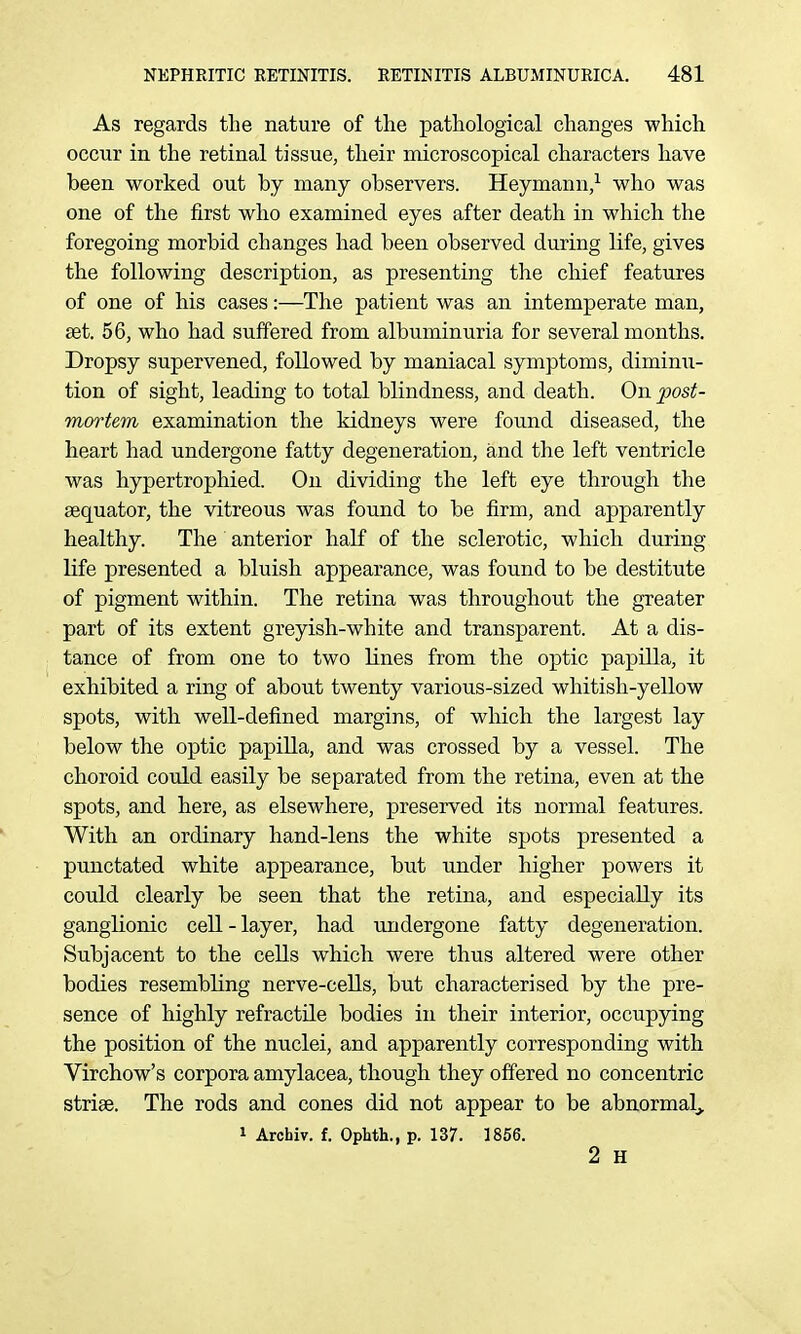 As regards the nature of the pathological changes which occur in the retinal tissue, their microscopical characters have been worked out by many observers. Heymann/ who was one of the first who examined eyes after death in which the foregoing morbid changes had been observed during life, gives the following description, as presenting the chief features of one of his cases:—The patient was an intemperate man, set. 56, who had suffered from albuminuria for several months. Dropsy supervened, followed by maniacal symptoms, diminu- tion of sight, leading to total blindness, and death. On post- mortem examination the kidneys were found diseased, the heart had undergone fatty degeneration, and the left ventricle was hypertrophied. On dividing the left eye through the aequator, the vitreous was found to be firm, and apparently healthy. The anterior half of the sclerotic, which during life presented a bluish appearance, was found to be destitute of pigment within. The retina was throughout the greater part of its extent greyish-white and transparent. At a dis- tance of from one to two lines from the optic papilla, it exhibited a ring of about twenty various-sized whitish-yellow spots, with well-defined margins, of which the largest lay below the optic papiUa, and was crossed by a vessel. The choroid could easily be separated from the retina, even at the spots, and here, as elsewhere, preserved its normal features. With an ordinary hand-lens the white spots presented a punctated white appearance, but under higher powers it could clearly be seen that the retina, and especially its ganglionic cell - layer, had undergone fatty degeneration. Subjacent to the cells which were thus altered were other bodies resembling nerve-cells, but characterised by the pre- sence of highly refractile bodies in their interior, occupying the position of the nuclei, and apparently corresponding with Virchow's corpora amylacea, though they offered no concentric striae. The rods and cones did not appear to be abnormalj, 1 Archiv. f. Ophth., p. 137. 1856. 2 H