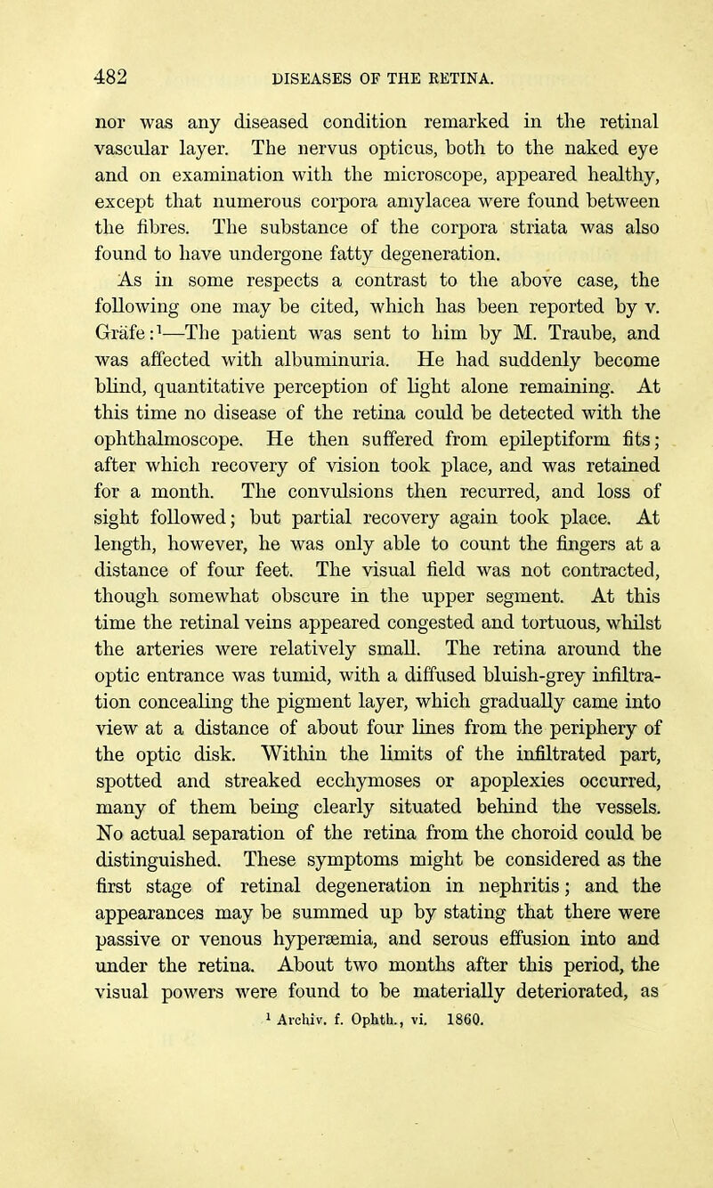 nor was any diseased condition remarked in the retinal vascidar layer. The nervus opticus, both to the naked eye and on examination with the microscope, appeared healthy, except that numerous corpora amylacea were found between the fibres. The substance of the corpora striata was also found to have undergone fatty degeneration. As in some respects a contrast to the above case, the following one may be cited, which has been reported by v. Grafe:''—The patient was sent to him by M. Traube, and was affected with albuminuria. He had suddenly become blind, quantitative perception of light alone remaining. At this time no disease of the retina could be detected with the ophthalmoscope. He then suffered from epileptiform fits; after which recovery of vision took place, and was retained for a month. The convulsions then recurred, and loss of sight followed; but partial recovery again took place. At length, however, he was only able to count the fingers at a distance of four feet. The visual field was not contracted, though somewhat obscure in the upper segment. At this time the retinal veins appeared congested and tortuous, whilst the arteries were relatively smaU. The retina around the optic entrance was tumid, with a diffused bluish-grey infiltra- tion concealing the pigment layer, which gradually came into view at a distance of about four lines from the periphery of the optic disk. Within the limits of the infiltrated part, spotted and streaked ecchymoses or apoplexies occurred, many of them being clearly situated behind the vessels. No actual separation of the retina from the choroid could be distinguished. These symptoms might be considered as the first stage of retinal degeneration in nephritis; and the appearances may be summed up by stating that there were passive or venous hypersemia, and serous effusion into and under the retina. About two months after this period, the visual powers were found to be materially deteriorated, as » Avchiv. f. Ophth., vi. 1860.