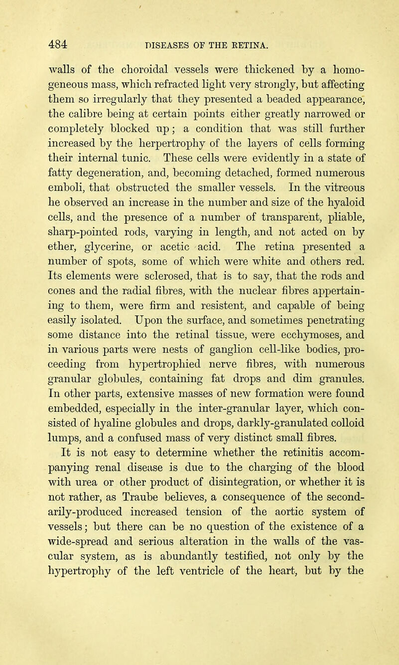 walls of the choroidal vessels were thickened by a homo- geneous mass, which refracted light very strongly, but affecting them so irregiilarly that they presented a beaded appearance, the calibre being at certain points either greatly narrowed or completely blocked up; a condition that was still further increased by the herpertrophy of the layers of cells forndng their internal tunic. These cells were evidently in a state of fatty degeneration, and, becoming detached, formed numerous emboli, that obstructed the smaller vessels. In the vitreous he observed an increase in the number and size of the hyaloid cells, and the presence of a number of transparent, pliable, sharp-pointed rods, varying in length, and not acted on by ether, glycerine, or acetic acid. The retina presented a number of spots, some of which were white and others red. Its elements were sclerosed, that is to say, that the rods and cones and the radial fibres, with the nuclear fibres ajDpertain- ing to them, were firm and resistent, and capable of being easily isolated. Upon the surface, and sometimes penetrating some distance into the retinal tissue, were ecchymoses, and in various parts were nests of ganglion cell-like bodies, pro- ceeding from hypertrophied nerve fibres, with numerous granular globules, containing fat drops and dim granules. In other parts, extensive masses of new formation were found embedded, especially in the inter-granular layer, which con- sisted of hyaline globules and drops, darkly-granulated colloid lumps, and a confused mass of very distinct small fibres. It is not easy to determine whether the retinitis accom- panying renal disease is due to the charging of the blood with urea or other product of disintegration, or whether it is not rather, as Traube believes, a consequence of the second- arily-produced increased tension of the aortic system of vessels; but there can be no question of the existence of a wide-spread and serious alteration in the walls of the vas- cular system, as is abundantly testified, not only by the hypertrophy of the left ventricle of the heart, but by the