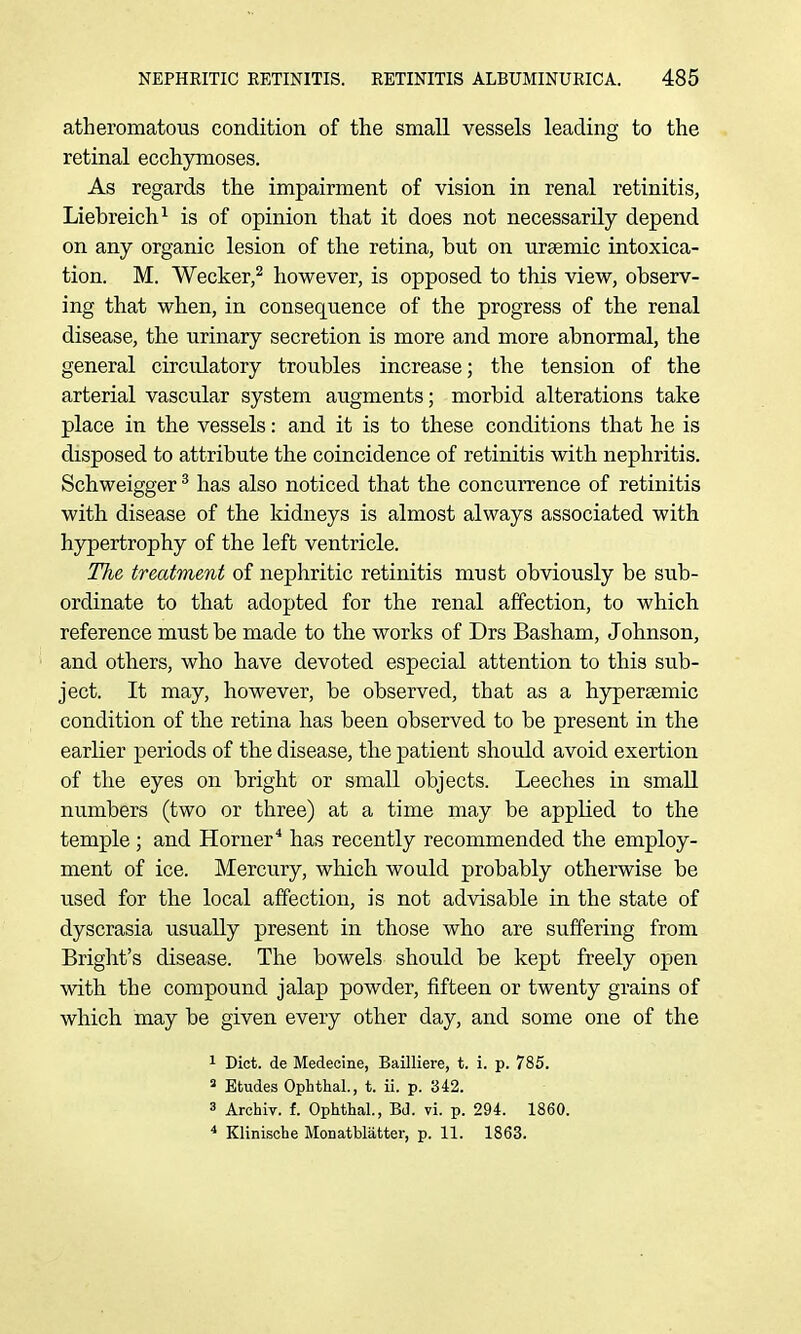 atheromatous condition of the small vessels leading to the retinal ecchymoses. As regards the impairment of vision in renal retinitis, Liebreich^ is of opinion that it does not necessarily depend on any organic lesion of the retina, but on ursemic intoxica- tion. M. Wecker,^ however, is opposed to this view, observ- ing that when, in consequence of the progress of the renal disease, the urinary secretion is more and more abnormal, the general circulatory troubles increase; the tension of the arterial vascular system augments; morbid alterations take place in the vessels: and it is to these conditions that he is disposed to attribute the coincidence of retinitis with nephritis. Schweigger ^ has also noticed that the concurrence of retinitis with disease of the kidneys is almost always associated with hypertrophy of the left ventricle. The treatment of nephritic retinitis must obviously be sub- ordinate to that adopted for the renal affection, to which reference must be made to the works of Drs Basham, Johnson, and others, who have devoted especial attention to this sub- ject. It may, however, be observed, that as a hyperaemic condition of the retina has been observed to be present in the earlier periods of the disease, the patient should avoid exertion of the eyes on bright or small objects. Leeches in small numbers (two or three) at a time may be applied to the temple ; and Horner* has recently recommended the employ- ment of ice. Mercury, which would probably otherwise be used for the local affection, is not advisable in the state of dyscrasia usually present in those who are suffering from Bright's disease. The bowels should be kept freely open with the compound jalap powder, fifteen or twenty grains of which may be given every other day, and some one of the 1 Diet, de Medecine, Bailliere, t. i. p. 785. 2 Etudes Ophthal., t. ii. p. 342. 3 Archiv. f. Ophthal., Bd. vi. p. 294. 1860. * Klinische Monatblatter, p. 11. 1863.