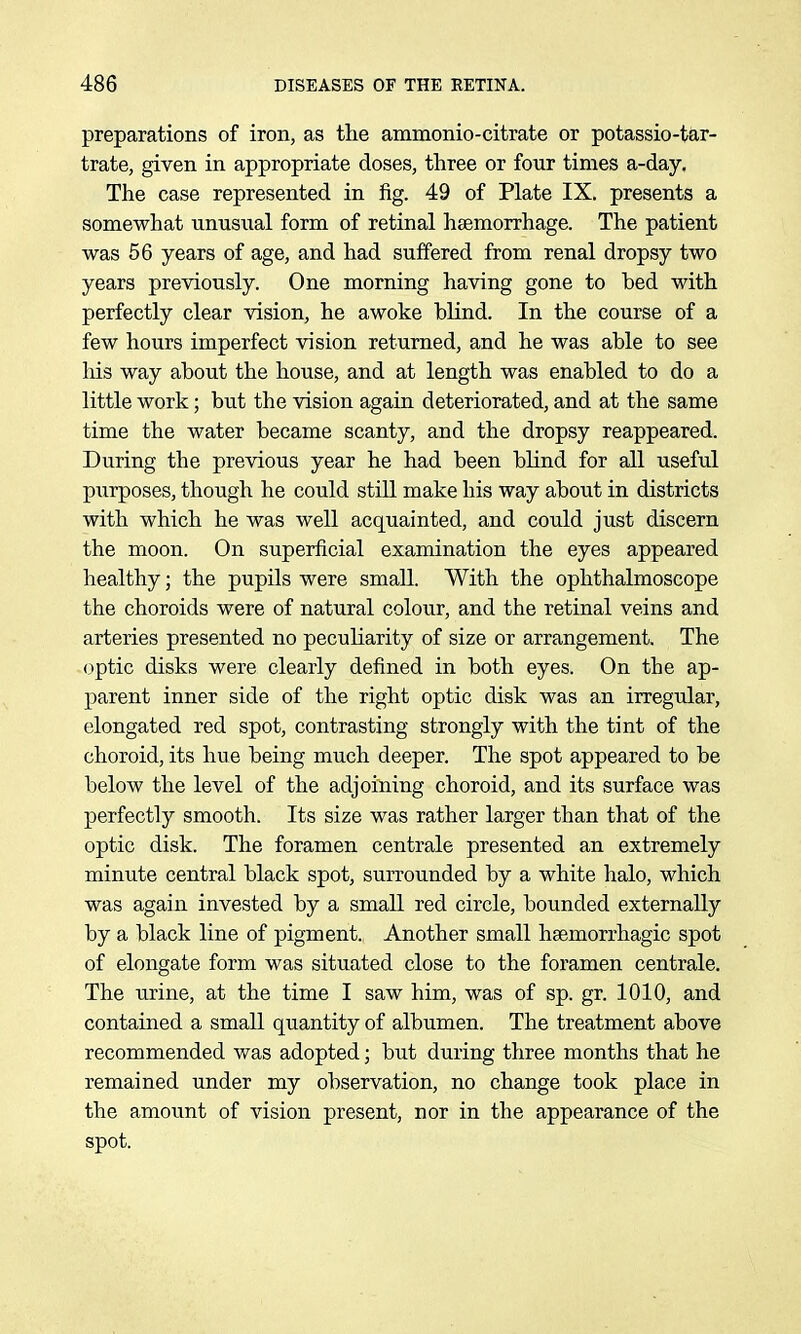 preparations of iron, as the ammonio-citrate or potassio-tar- trate, given in appropriate doses, three or four times a-day. The case represented in fig. 49 of Plate IX. presents a somewhat unusual form of retinal haemorrhage. The patient was 56 years of age, and had suffered from renal dropsy two years previously. One morning having gone to bed with perfectly clear vision, he awoke blind. In the course of a few hours imperfect vision returned, and he was able to see his way about the house, and at length was enabled to do a little work; but the vision again deteriorated, and at the same time the water became scanty, and the dropsy reappeared. During the previous year he had been blind for all useful purposes, though he could stUl make his way about in districts with which he was well acquainted, and could just discern the moon. On superficial examination the eyes appeared healthy; the pupils were small. With the ophthalmoscope the choroids were of natural colour, and the retinal veins and arteries presented no peculiarity of size or arrangement. The optic disks were clearly defined in both eyes. On the ap- parent inner side of the right optic disk was an irregular, elongated red spot, contrasting strongly with the tint of the choroid, its hue being much deeper. The spot appeared to be below the level of the adjoining choroid, and its surface was perfectly smooth. Its size was rather larger than that of the optic disk. The foramen centrale presented an extremely minute central black spot, surrounded by a white halo, which was again invested by a small red circle, bounded externally by a black line of pigment. Another small hsemorrhagic spot of elongate form was situated close to the foramen centrale. The urine, at the time I saw him, was of sp. gr. 1010, and contained a small quantity of albumen. The treatment above recommended was adopted; but during three months that he remained under my observation, no change took place in the amount of vision present, nor in the appearance of the spot.