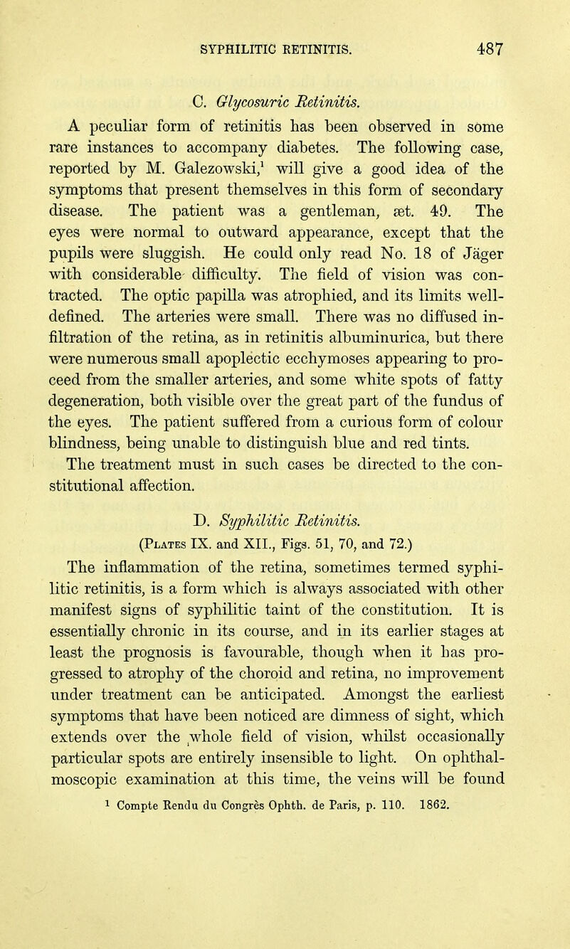 C. Glycosuric Betinitis. A peculiar form of retinitis has been observed in some rare instances to accompany diabetes. The following case, reported by M. Galezowski/ will give a good idea of the symptoms that present themselves in this form of secondary disease. The patient was a gentleman, set. 49. The eyes were normal to outward appearance, except that the pupils were sluggish. He could only read No. 18 of Jager with considerable difficulty. The field of vision was con- tracted. The optic papilla was atrophied, and its limits well- defined. The arteries were small. There was no diffused in- filtration of the retina, as in retinitis albuminurica, but there were numerous small apoplectic ecchymoses appearing to pro- ceed from the smaller arteries, and some white spots of fatty degeneration, both visible over the great part of the fundus of the eyes. The patient suffered from a curious form of colour blindness, being unable to distinguish blue and red tints. The treatment must in such cases be directed to the con- stitutional affection. D. Syphilitic Retinitis. (Plates IX. and XII., Figs. 51, 70, and 72.) The inflammation of the retina, sometimes termed syphi- litic retinitis, is a form which is always associated with other manifest signs of syphilitic taint of the constitution. It is essentially chronic in its course, and in its earlier stages at least the prognosis is favourable, though when it has pro- gressed to atrophy of the choroid and retina, no improvement under treatment can be anticipated. Amongst the earliest symptoms that have been noticed are dimness of sight, which extends over the whole field of vision, whilst occasionally particular spots are entirely insensible to light. On ophthal- moscopic examination at this time, the veins will be found ^ Compte Rendu du Congres Ophth. de Paris, p. 110. 1862.
