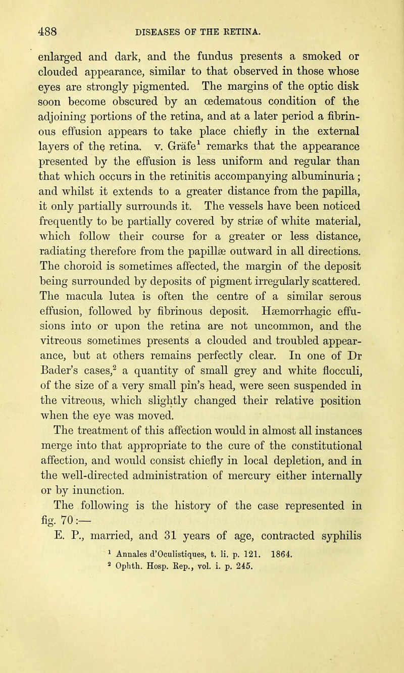 enlarged and dark, and the fundus presents a smoked or clouded appearance, similar to that observed in those whose eyes are strongly pigmented. The margins of the optic disk soon become obscured by an oedematous condition of the adjoining portions of the retina, and at a later period a fibrin- ous effusion appears to take place chiefly in the external layers of the retina, v. Grafe^ remarks that the appearance presented by the effusion is less uniform and regular than that which occurs in the retinitis accompanying albuminuria ; and whilst it extends to a greater distance from the papilla, it only partially surrounds it. The vessels have been noticed frequently to be partially covered by striae of white material, which follow their course for a greater or less distance, radiating therefore from the papillse outward in all directions. The choroid is sometimes affected, the margin of the deposit being surrounded by deposits of pigment irregularly scattered. The macula lutea is often the centre of a similar serous effusion, followed by fibrinous deposit. Haemorrhagic effu- sions into or upon the retina are not uncommon, and the vitreous sometimes presents a clouded and troubled appear- ance, but at others remains perfectly clear. In one of Dr Bader's cases,^ a quantity of small grey and white flocculi, of the size of a very smaU pin's head, were seen suspended in the vitreous, which slightly changed their relative position when the eye was moved. The treatment of this affection would in almost all instances merge into that appropriate to the cure of the constitutional affection, and would consist chiefly in local depletion, and in the well-directed administration of mercury either internally or by inunction. The following is the history of the case represented in fig. 70:- E. P., married, and 31 years of age, contracted syphilis ^ Annales d'Oculistiques, t. li. p. 121. 1864. ^ Ophth. Hosp. Eep., vol. i. p. 245.