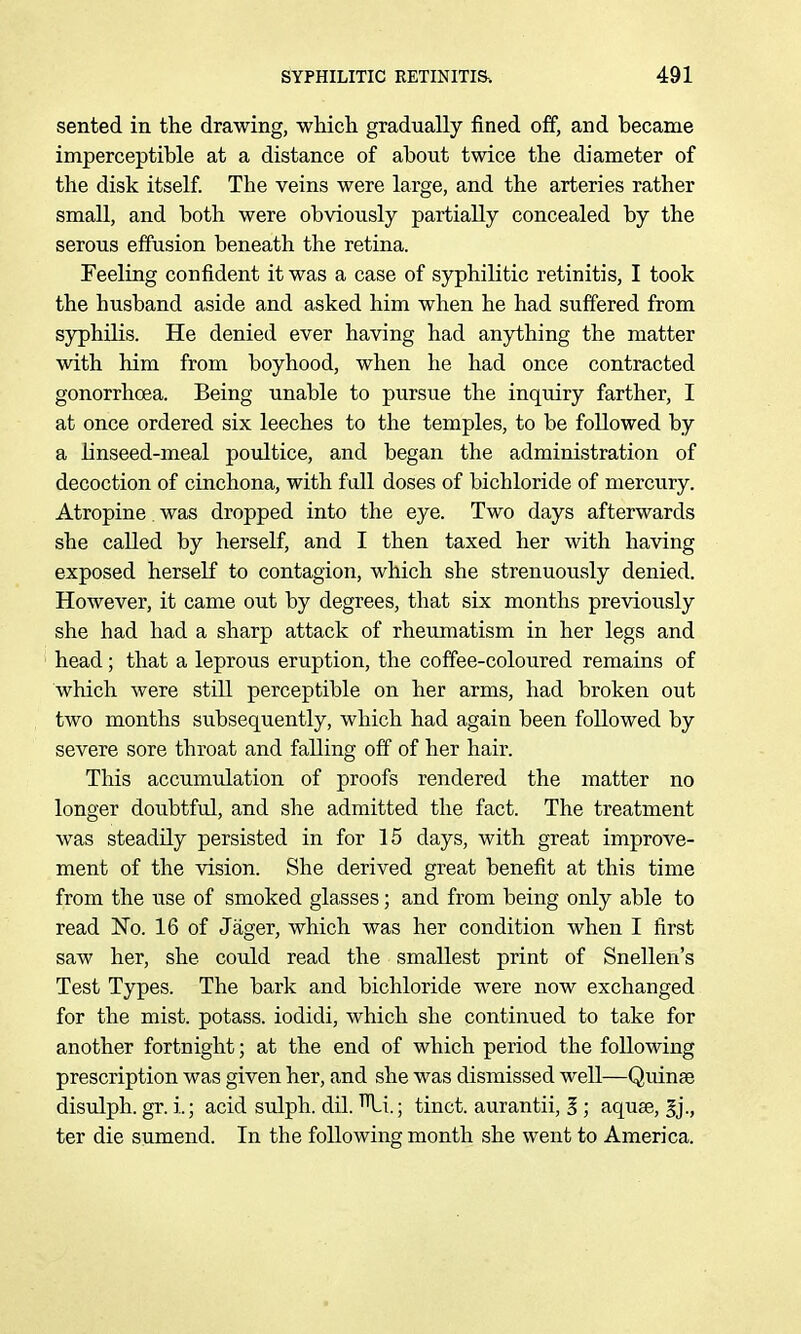 sented in the drawing, wlaicli gradually fined off, and became imperceptible at a distance of about twice the diameter of the disk itself The veins were large, and the arteries rather small, and both were obviously partially concealed by the serous effusion beneath the retina. Feeling confident it was a case of syphilitic retinitis, I took the husband aside and asked him when he had suffered from sjrphUis. He denied ever having had anything the matter with him from boyhood, when he had once contracted gonorrhoea. Being unable to pursue the inquiry farther, I at once ordered six leeches to the temples, to be followed by a linseed-meal poultice, and began the administration of decoction of cinchona, with full doses of bichloride of mercury. Atropine was dropped into the eye. Two days afterwards she called by herself, and I then taxed her with having exposed herself to contagion, which she strenuously denied. However, it came out by degrees, that six months previously she had had a sharp attack of rheumatism in her legs and head; that a leprous eruption, the coffee-coloured remains of which were still perceptible on her arms, had broken out two months subsequently, which had again been followed by severe sore throat and falling off of her hair. This accumulation of proofs rendered the matter no longer doubtful, and she admitted the fact. The treatment was steadily persisted in for 15 days, with great improve- ment of the vision. She derived great benefit at this time from the use of smoked glasses; and from being only able to read No. 16 of Jager, which was her condition when I first saw her, she could read the smallest print of Snellen's Test Types. The bark and bichloride were now exchanged for the mist, potass, iodidi, which she continued to take for another fortnight; at the end of which period the following prescription was given her, and she was dismissed well—Quinfe disulph. gr. i.; acid sulph. dil. ^i.; tinct. aurantii, 3 ; aquee, ter die sumend. In the following month she went to America.