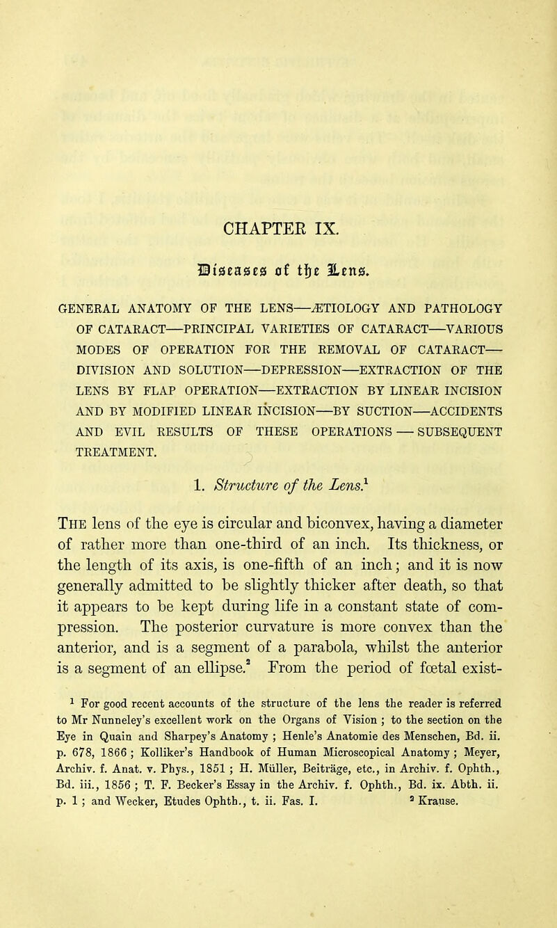 CHAPTEE IX. Biseases of tfje Eeitg. GENERAL ANATOMY OF THE LENS—ETIOLOGY AND PATHOLOGY OF CATARACT—PRINCIPAL VARIETIES OF CATARACT—VARIOUS MODES OF OPERATION FOR THE REMOVAL OF CATARACT— DIVISION AND SOLUTION—DEPRESSION—EXTRACTION OF THE LENS BY FLAP OPERATION—EXTRACTION BY LINEAR INCISION AND BY MODIFIED LINEAR INCISION—BY SUCTION—ACCIDENTS AND EVIL RESULTS OF THESE OPERATIONS — SUBSEQUENT TREATMENT. 1. Structure of the Lens} The lens of the eye is circular and biconvex, having a diameter of rather more than one-third of an inch. Its thickness, or the length of its axis, is one-fifth of an inch; and it is now generally admitted to be slightly thicker after death, so that it appears to be kept during life in a constant state of com- pression. The posterior curvature is more convex than the anterior, and is a segment of a parabola, whilst the anterior is a segment of an ellipse.' From the period of foetal exist- ^ For good recent accounts of the structure of the lens the reader is referred to Mr Nunneley's excellent yjork on the Organs of Vision ; to the section on the Eye in Quain and Sharpey's Anatomy ; Henle's Anatomic des Menschen, Bd. ii. p. 678, 1866 ; Kolliker's Handbook of Human Microscopical Anatomy; Meyer, Archiv. f. Anat. v. Phys., 1851 ; H. Miiller, Beitrage, etc., in Archiv. f. Ophth., Bd. iii., 1856 ; T. F. Becker's Essay in the Archiv. f. Ophth., Bd. ix. Abth. ii. p. 1; and Wecker, Etudes Ophth., t. ii. Fas. I. * Kraiise.