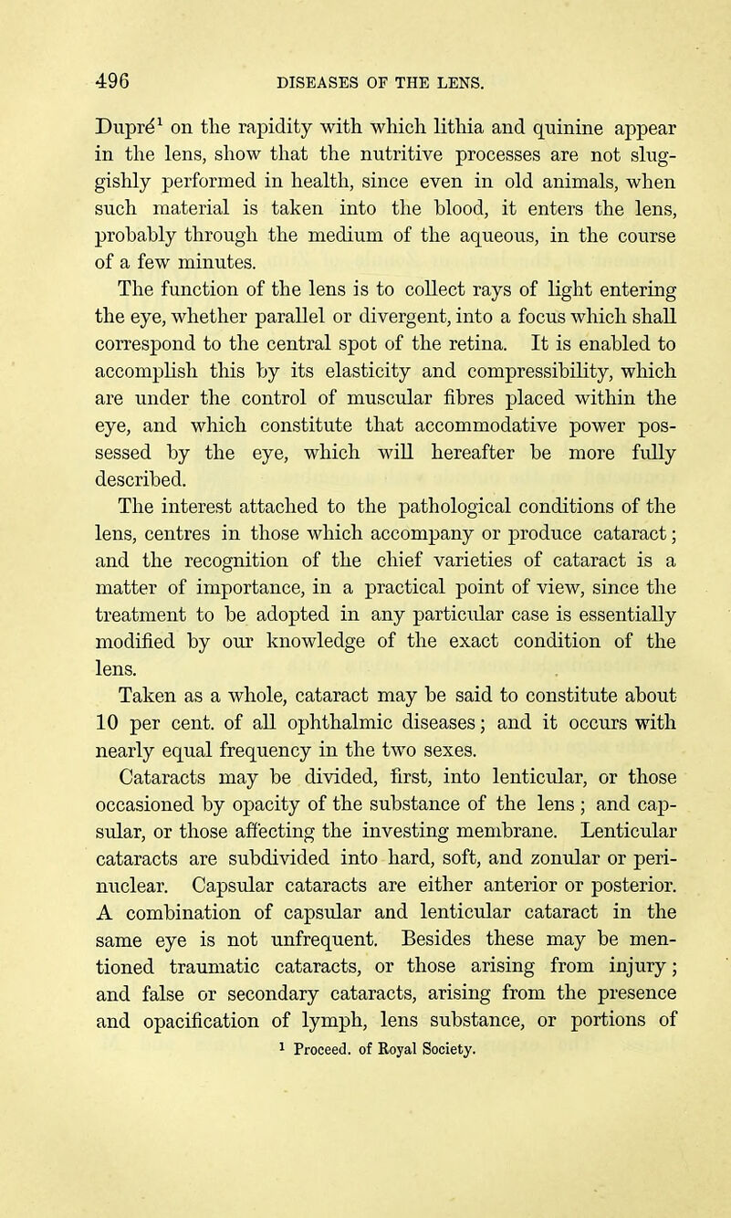 Dupr^^ on the rapidity with, which lithia and quinine appear in the lens, show that the nutritive processes are not slug- gishly performed in health, since even in old animals, when such material is taken into the blood, it enters the lens, probably through the medium of the aqueous, in the course of a few minutes. The function of the lens is to collect rays of light entering the eye, whether parallel or divergent, into a focus which shall correspond to the central spot of the retina. It is enabled to accomplish this by its elasticity and compressibility, which are under the control of muscular fibres placed within the eye, and which constitute that accommodative power pos- sessed by the eye, which wiU hereafter be more fully described. The interest attached to the pathological conditions of the lens, centres in those which accompany or produce cataract; and the recognition of the chief varieties of cataract is a matter of importance, in a practical point of view, since the treatment to be adopted in any particular case is essentially modified by our knowledge of the exact condition of the lens. Taken as a whole, cataract may be said to constitute about 10 per cent, of all ophthalmic diseases; and it occurs with nearly equal frequency in the two sexes. Cataracts may be divided, first, into lenticular, or those occasioned by opacity of the substance of the lens ; and cap- stdar, or those affecting the investing membrane. Lenticular cataracts are subdivided into hard, soft, and zoniJar or peri- nuclear. Capsular cataracts are either anterior or posterior. A combination of capsular and lenticular cataract in the same eye is not unfrequent. Besides these may be men- tioned traumatic cataracts, or those arising from injury; and false or secondary cataracts, arising from the presence and opacification of lymph, lens substance, or portions of 1 Proceed, of Eoyal Society.