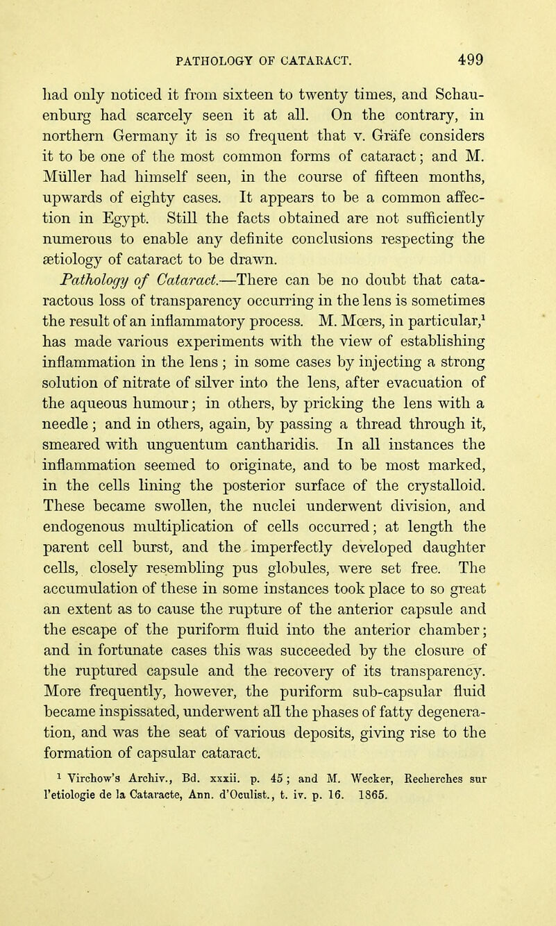 had only noticed it from sixteen to twenty times, and Schau- enburg had scarcely seen it at all. On the contrary, in northern Germany it is so frequent that v. Grafe considers it to be one of the most common forms of cataract; and M. Miiller had himself seen, in the course of fifteen months, upwards of eighty cases. It appears to be a common affec- tion in Egypt. Still the facts obtained are not sufficiently numerous to enable any definite conclusions respecting the aetiology of cataract to be drawn. Pathology of Cataract.—There can be no doubt that cata- ractous loss of transparency occuri'ing in the lens is sometimes the result of an inflammatory process. M. Mcers, in particular,^ has made various experiments with the view of establishing inflammation in the lens ; in some cases by injecting a strong solution of nitrate of silver into the lens, after evacuation of the aqueous humour; in others, by pricking the lens with a needle; and in others, again, by passing a thread through it, smeared with unguentum cantharidis. In all instances the inflammation seemed to originate, and to be most marked, in the cells lining the posterior surface of the crystalloid. These became swollen, the nuclei underwent division, and endogenous multiplication of cells occurred; at length the parent cell burst, and the imperfectly developed daughter cells, closely resembling pus globules, were set free. The accumulation of these in some instances took place to so great an extent as to cause the rupture of the anterior capsule and the escape of the puriform fluid into the anterior chamber; and in fortunate cases this was succeeded by the closure of the ruptured capsule and the recovery of its transparency. More frequently, however, the puriform sub-capsular fluid became inspissated, underwent all the phases of fatty degenera- tion, and was the seat of various deposits, giving rise to the formation of capsular cataract. ^ Virchow's Archiv., Bd. xxxii. p. 45; and M. Wecker, Eecberches sur I'etiologie de la Cataracte, Ann. d'Oculist., t. iv. p. 16. 1865.