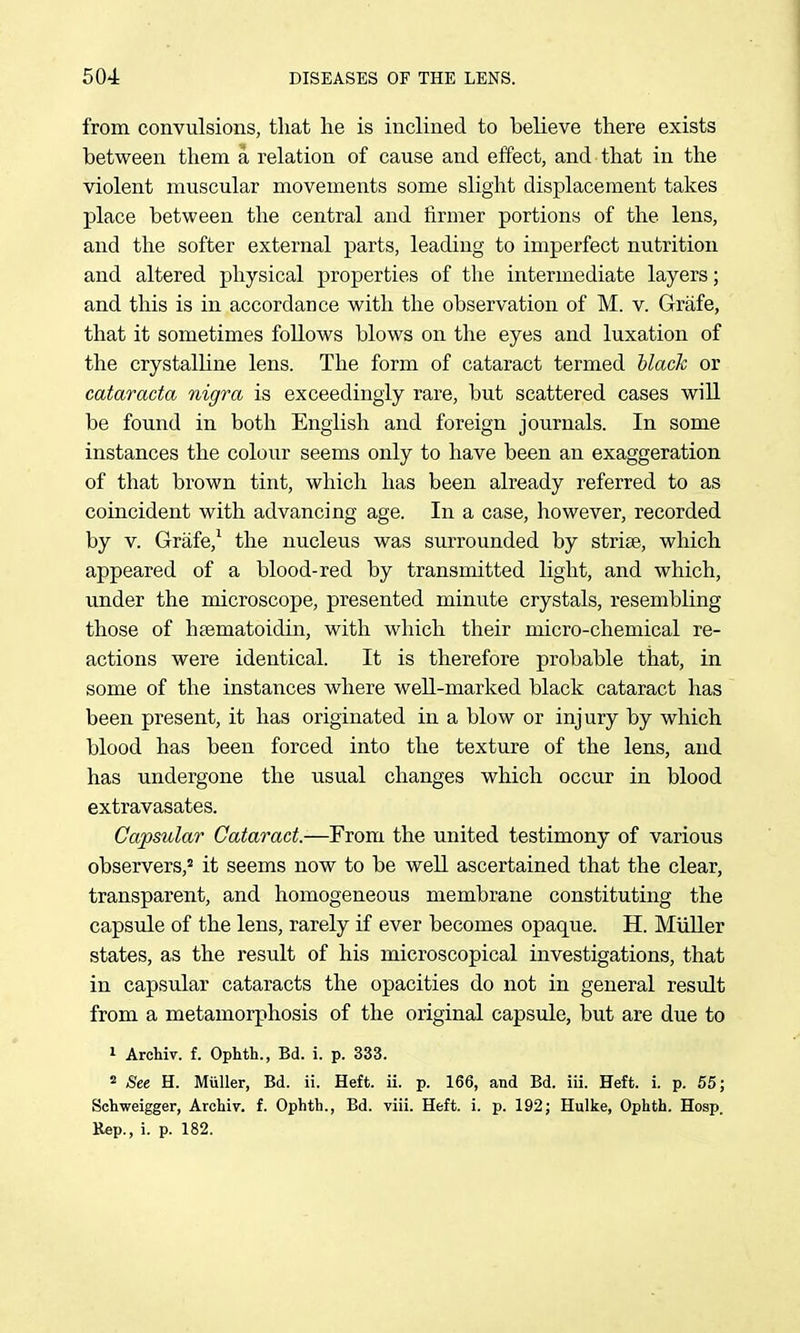 from convulsions, that lie is inclined to believe there exists between them a relation of cause and effect, and that in the violent muscular movements some slight displacement takes place between the central and fiirmer portions of the lens, and the softer external parts, leading to imperfect nutrition and altered physical properties of tlie intermediate layers; and this is in accordance with the observation of M. v. Grafe, that it sometimes follows blows on the eyes and luxation of the crystalline lens. The form of cataract termed hlack or catarada nigra is exceedingly rare, but scattered cases will be found in both English and foreign journals. In some instances the colour seems only to have been an exaggeration of that brown tint, which has been already referred to as coincident with advancing age. In a case, however, recorded by V. Grafe,^ the nucleus was surrounded by striae, which appeared of a blood-red by transmitted light, and which, under the microscope, presented minute crystals, resembling those of haematoidin, with which their micro-chemical re- actions were identical. It is therefore probable that, in some of the instances where well-marked black cataract has been present, it has originated in a blow or injury by which blood has been forced into the texture of the lens, and has undergone the usual changes which occur in blood extravasates. Capsular Cataract.—From the united testimony of various observers,' it seems now to be well ascertained that the clear, transparent, and homogeneous membrane constituting the capsule of the lens, rarely if ever becomes opaque. H. MiiUer states, as the result of his microscopical investigations, that in capsular cataracts the opacities do not in general result from a metamorphosis of the original capsule, but are due to 1 Archiv. f. Ophth., Bd. i. p. 333. 2 See H. Muller, Bd. ii. Heft. ii. p. 166, and Bd. iii. Heft. i. p. 55; Schweigger, Archiv. f. Ophth., Bd. viii. Heft. i. p. 192; Hulke, Ophth. Hosp. Kep., i. p. 182.