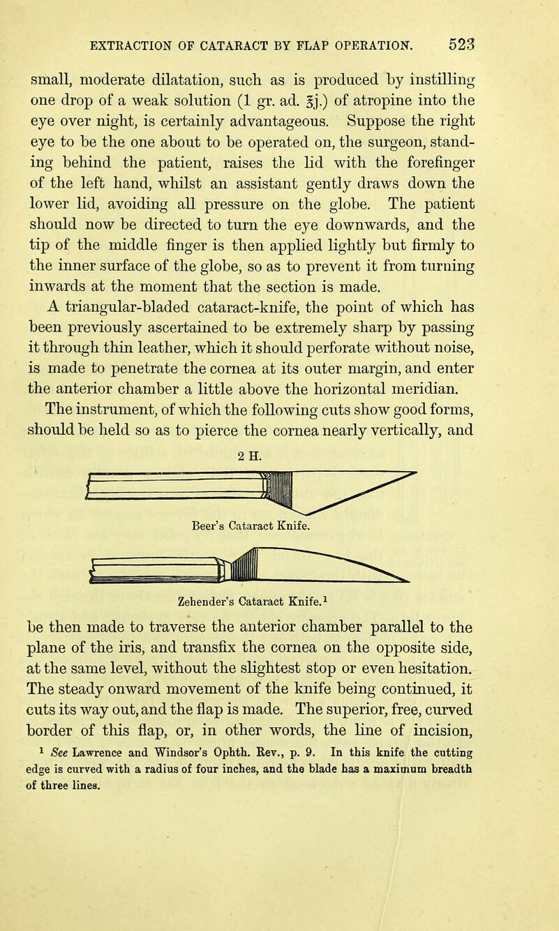small, moderate dilatation, such as is produced by instilling one drop of a weak solution (1 gr. ad. of atropine into the eye over night, is certainly advantageous. Suppose the right eye to be the one about to be operated on, the surgeon, stand- ing behind the patient, raises the lid with the forefinger of the left hand, whilst an assistant gently draws down the lower lid, avoiding all pressure on the globe. The patient should now be directed to turn the eye downwards, and the tip of the middle finger is then applied lightly but firmly to the inner surface of the globe, so as to prevent it from turning inwards at the moment that the section is made. A triangular-bladed cataract-knife, the point of which has been previously ascertained to be extremely sharp by passing it through thin leather, which it should perforate without noise, is made to penetrate the cornea at its outer margin, and enter the anterior chamber a little above the horizontal meridian. The instrument, of which the following cuts show good forms, should be held so as to pierce the cornea nearly vertically, and Beer's Cataract Knife. Zehender's Cataract Knife. ^ be then made to traverse the anterior chamber parallel to the plane of the iris, and transfix the cornea on the opposite side, at the same level, without the slightest stop or even hesitation. The steady onward movement of the knife being continued, it cuts its way out, and the flap is made. The superior, free, curved border of this flap, or, in other words, the line of incision, 1 See Lawrence and Windsor's Ophth. Rev., p. 9. In this knife the cutting edge is curved with a radius of four inches, and the blade has a maximum breadth of three lines.
