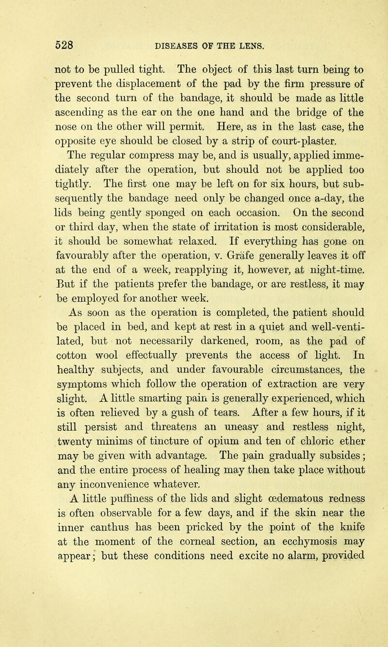 not to be pulled tight. The object of this last turn being to prevent the displacement of the pad by the firm pressure of the second turn of the bandage, it should be made as little ascending as the ear on the one hand and the bridge of the nose on the other will permit. Here, as in the last case, the opposite eye should be closed by a strip of court-plaster. The regular compress may be, and is usually, applied imme- diately after the operation, but should not be applied too tightly. The first one may be left on for six hours, but sub- sequently the bandage need only be changed once a-day, the lids being gently sponged on each occasion. On the second or third day, when the state of irritation is most considerable, it should be somewhat relaxed. If everything has gone on favourably after the operation, v. Grafe generally leaves it off at the end of a week, reapplying it, however, at night-time. But if the patients prefer the bandage, or are restless, it may be employed for another week. As soon as the operation is completed, the patient should be placed in bed, and kept at rest in a quiet and well-venti- lated, but not necessarily darkened, room, as the pad of cotton wool effectually prevents the access of light. In healthy subjects, and under favourable circumstances, the symptoms which follow the operation of extraction are very slight. A little smarting pain is generally experienced, which is often reheved by a gush of tears. After a few hours, if it still persist and threatens an uneasy and restless night, twenty minims of tincture of opium and ten of chloric ether may be given with advantage. The pain gradually subsides; and the entire process of healing may then take place without any inconvenience whatever. A little pufiiness of the lids and slight oedematous redness is often observable for a few days, and if the skin near the inner canthus has been pricked by the point of the knife at the moment of the corneal section, an ecchymosis may appear; but these conditions need excite no alarm, provided