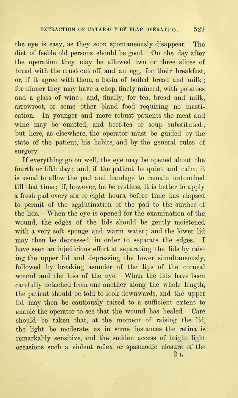 the eye is easy, as they soon spontaneously disappear. The diet of feeble old persons should be good. On the day after the operation they may be allowed two or three slices of bread with the crust cut off, and an egg, for their breakfast, or, if it agree with them, a basin of boiled bread and milk; for dinner they may have a chop, finely minced, with potatoes and a glass of wine; and, finally, for tea, bread and milk, arrowroot, or some other bland food requiring no masti- cation. In younger and more robust patients the meat and wine may be omitted, and beef-tea or soup substituted ; but here, as elsewhere, the operator must be guided by the state of the patient, his habits, and by the general rules of surgery. If everything go on well, the eye may be opened about the fourth or fifth day; and, if the patient be quiet and calm, it is usual to allow the pad and bandage to remain untouched till that time; if, however, he be restless, it is better to apply a fresh pad every six or eight hours, before time has elapsed to permit of the agglutination of the pad to the surface of the lids. Wlien the eye is opened for the examination of the wound, the edges of the Mds should be gently moistened with a very soft sponge and warm water; and the lower lid may then be depressed, in order to separate the edges. I have seen an injudicious effort at separating the Kds by rais- ing the upper lid and depressing the lower simultaneously, followed by breaking asunder of the lips of the corneal wound and the loss of the eye. When the lids have been carefully detached from one another along the whole length, the patient should be told to look downwards, and the upper lid may then be cautiously raised to a sufficient extent to enable the operator to see that the wound has healed. Care should be taken that, at the moment of raising the lid, the light be moderate, as in some instances the retina is remarkably sensitive, and the sudden access of bright light occasions such a violent reflex or spasmodic closure of the 2 L
