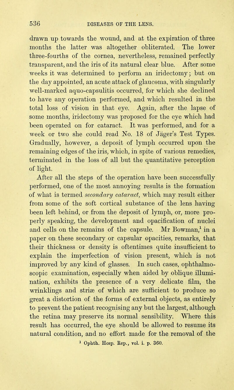 drawn up towards tlie wound, and at the expiration of three months the latter was altogether obliterated. The lower three-fourths of the cornea, nevertheless, remained perfectly transparent, and the iris of its natural clear blue. After some weeks it was determined to perform an iridectomy; but on the day appointed, an acute attack of glaucoma, with singularly well-marked aquo-capsulitis occurred, for which she declined to have any operation performed, and which resulted in the total loss of vision in that eye. Again, after the lapse of some months, iridectomy was proposed for the eye which had been operated on for cataract. It was performed, and for a week or two she could read No. 18 of Jager's Test Types. Gradually, however, a deposit of lymph occurred upon the remaining edges of the iris, which, in spite of various remedies, terminated in the loss of all but the quantitative perception of light. After all the steps of the operation have been successfully performed, one of the most annoying results is the formation of what is termed secondary cataract, which may result either from some of the soft cortical substance of the lens having been left behind, or from the deposit of lymph, or, more pro- perly speaking, the development and opacification of nuclei and cells on the remains of the capsule. Mr Bowman,^ in a paper on these secondary or capsular opacities, remarks, that their thickness or density is oftentimes quite insufficient to explain the imperfection of vision present, which is not improved by any kind of glasses. In such cases, ophthalmo- scopic examination, especially when aided by oblique illumi- nation, exhibits the presence of a very delicate film, the wrinklings and striae of which are sufficient to produce so great a distortion of the forms of external objects, as entirely to prevent the patient recognising any but the largest, although the retina may preserve its normal sensibility. Where this result has occurred, the eye should be allowed to resume its natural condition, and no effort made for the removal of the