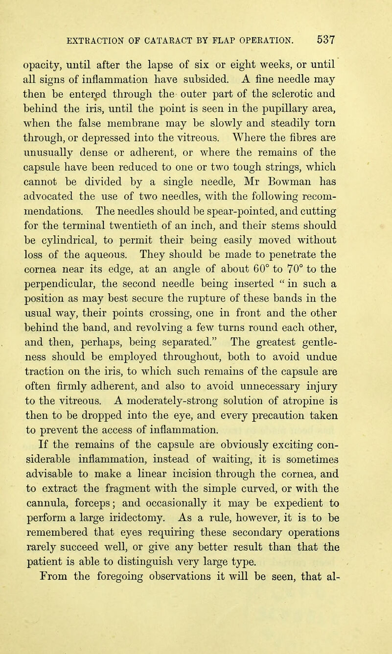 opacity, uutil after the lapse of six or eight weeks, or until aU signs of inflamnaation have subsided. A line needle may then be entered through the outer part of the sclerotic and behind the iris, until the point is seen in the pupillary area, when the false membrane may be slowly and steadily torn through, or depressed into the vitreous. Where the fibres are unusually dense or adherent, or where the remains of the capsule have been reduced to one or two tough strings, which cannot be divided by a single needle, Mr Bowman has advocated the use of two needles, v/ith the following recom- mendations. The needles should be spear-pointed, and cutting for the terminal twentieth of an inch, and their stems should be cylindrical, to permit their being easily moved without loss of the aqueous. They should be made to penetrate the cornea near its edge, at an angle of about 60° to 70° to the perpendicular, the second needle being inserted  in such a position as may best secure the rupture of these bands in the usual way, their points crossing, one in front and the other behind the band, and revolving a few turns round each other, and then, perhaps, being separated. The greatest gentle- ness should be employed throughout, both to avoid undue traction on the iris, to which such remains of the capsule are often firmly adherent, and also to avoid unnecessary injury to the vitreous. A moderately-strong solution of atropine is then to be dropped into the eye, and every precaution taken to prevent the access of inflammation. If the remains of the capsule are obviously exciting con- siderable inflammation, instead of waiting, it is sometimes advisable to make a linear incision through the cornea, and to extract the fragment with the simple curved, or with the cannula, forceps; and occasionally it may be expedient to perform a large iridectomy. As a rule, however, it is to be remembered that eyes requiring these secondary operations rarely succeed well, or give any better result than that the patient is able to distinguish very large type. From the foregoing observations it wiU be seen, that al-
