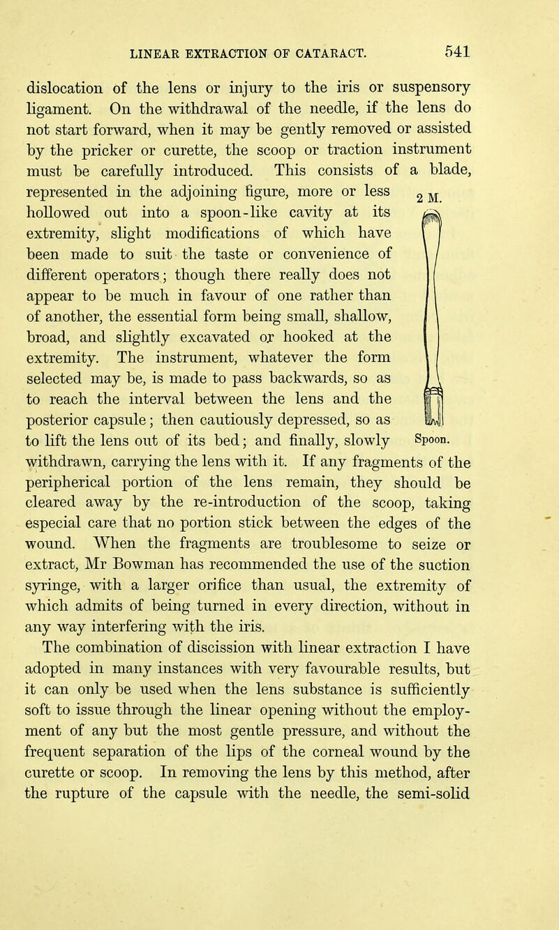 dislocation of the lens or injury to the iris or suspensory ligament. On the withdrawal of the needle, if the lens do not start forward, when it may be gently removed or assisted by the pricker or curette, the scoop or traction instrument must be carefully introduced. This consists of a blade, represented in the adjoining figure, more or less hollowed out into a spoon-like cavity at its extremity, slight modifications of which have been made to suit the taste or convenience of different operators; though there really does not appear to be much in favour of one rather than of another, the essential form being small, shallow, broad, and slightly excavated or hooked at the extremity. The instrument, whatever the form selected may be, is made to pass backwards, so as to reach the interval between the lens and the posterior capsule; then cautiously depressed, so as to lift the lens out of its bed; and finally, slowly Spoon, withdrawn, carrying the lens with it. If any fragments of the peripherical portion of the lens remain, they should be cleared away by the re-introduction of the scoop, taking especial care that no portion stick between the edges of the wound. When the fragments are troublesome to seize or extract, Mr Bowman has recommended the use of the suction syringe, with a larger orifice than usual, the extremity of which admits of being turned in every direction, without in any way interfering with the iris. The combination of discission with linear extraction I have adopted in many instances with very favourable results, but it can only be used when the lens substance is sufficiently soft to issue through the linear opening without the employ- ment of any but the most gentle pressure, and without the frequent separation of the lips of the corneal wound by the curette or scoop. In removing the lens by this method, after the rupture of the capsule with the needle, the semi-solid