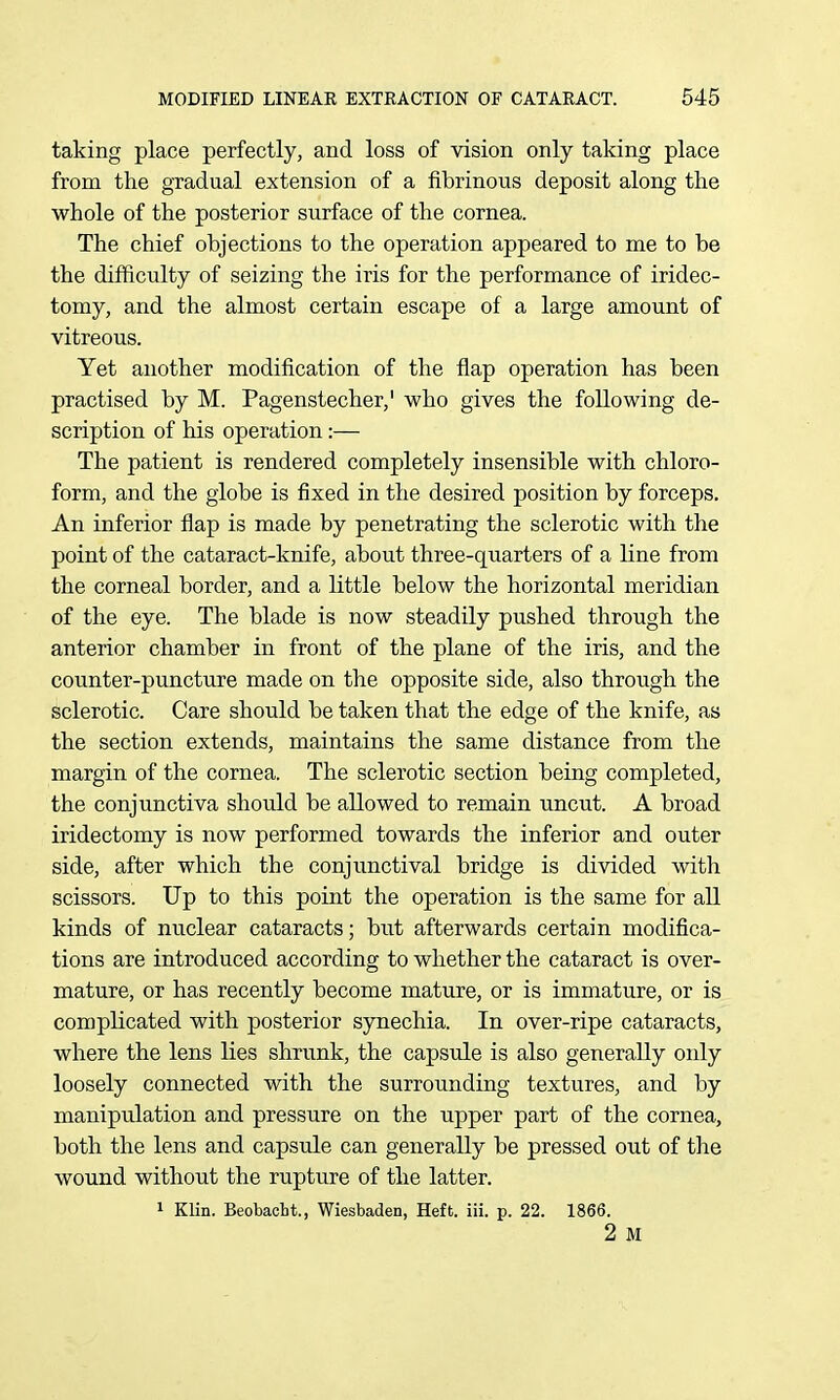 taking place perfectly, and loss of vision only taking place from the gradual extension of a fibrinous deposit along the whole of the posterior surface of the cornea. The chief objections to the operation appeared to me to be the difficulty of seizing the iris for the performance of iridec- tomy, and the almost certain escape of a large amount of vitreous. Yet another modification of the flap operation has been practised by M. Pagenstecher,' who gives the following de- scription of his operation:— The patient is rendered completely insensible with chloro- form, and the globe is fixed in the desired position by forceps. An inferior flap is made by penetrating the sclerotic with the point of the cataract-knife, about three-quarters of a line from the corneal border, and a little below the horizontal meridian of the eye. The blade is now steadily pushed through the anterior chamber in front of the plane of the iris, and the counter-puncture made on the opposite side, also through the sclerotic. Care should be taken that the edge of the knife, as the section extends, maintains the same distance from the margin of the cornea. The sclerotic section being completed, the conjunctiva should be allowed to remain uncut. A broad iridectomy is now performed towards the inferior and outer side, after which the conjunctival bridge is divided with scissors. Up to this point the operation is the same for all kinds of nuclear cataracts; but afterwards certain modifica- tions are introduced according to whether the cataract is over- mature, or has recently become mature, or is immature, or is complicated with posterior synechia. In over-ripe cataracts, where the lens lies shrunk, the capsule is also generally only loosely connected with the surrounding textures, and by manipulation and pressure on the upper part of the cornea, both the lens and capsule can generally be pressed out of the wound without the rupture of the latter. 1 Klin. Beobacht., Wiesbaden, Heft. iii. p. 22. 1866. 2 M