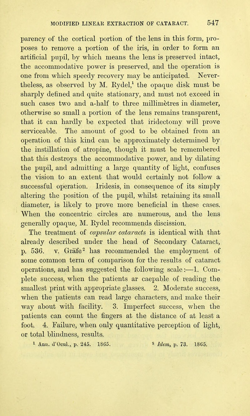 parency of the cortical portion of the lens in this form, pro- poses to remove a portion of the iris, in order to form an artificial pupil, by which means the lens is preserved intact, the accommodative power is preserved, and the operation is one from which speedy recovery may be anticipated. Never- theless, as observed by M. Eydel,^ the opaque disk must be sharply defined and quite stationary, and must not exceed in such cases two and a-half to three millimetres in diameter, otherwise so small a portion of the lens remains transparent, that it can hardly be expected that iridectomy will prove serviceable. The amount of good to be obtained from an operation of this kind can be approximately determined by the instillation of atropine, though it must be remembered that this destroys the accommodative power, and by dilating the pupil, and admitting a large quantity of hght, confuses the vision to an extent that would certainly not follow a successful operation. Iridesis, in consequence of its simply altering the position of the pupil, whilst retaining its small diameter, is likely to prove more beneficial in these cases. When the concentric circles are numerous, and the lens generally opaque, M. Eydel recommends discission. The treatment of capsular cataracts is identical with that already described under the head of Secondary Cataract, p. 536. V. Grafe^ has recommended the employment of some common term of comparison for the results of cataract operations, and has suggested the following scale:—1. Com- plete success, when the patients ar caepable of reading the smallest print with appropriate glasses. 2. Moderate success, when the patients can read large characters, and make their way about with facility. 3. Imperfect success, when the patients can count the fingers at the distance of at least a foot. 4. Failure, when only quantitative perception of light, or total blindness, results. 1 Ann. d'OcuL, p. 245. 1865. 2 Idem, p. 73. 1865.