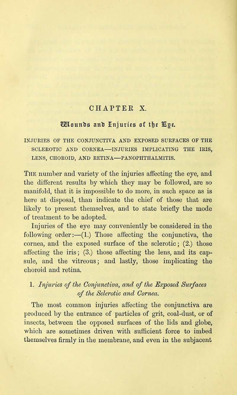 CHAPTER X. TOciunlis anU Unjurteg of tije ISge. INJURIES OF THE CONJUNCTIVA AND EXPOSED SURFACES OF THE SCLEROTIC AND CORNEA—INJURIES IMPLICATING THE IRIS, LENS, CHOROID, AND RETINA—PANOPHTHALMITIS. The number and variety of the injuries affecting the eye, and the different results by which they may be followed, are so manifold, that it is impossible to do more, in su.ch space as is here at disposal, than indicate the chief of those that are likely to present themselves, and to state briefly the mode of treatment to be adopted. Injuries of the eye may conveniently be considered in the following order:—(1.) Those affecting the conjunctiva, the cornea, and the exposed surface of the sclerotic; (2.) those affecting the iris; (3.) those affecting the lens, and its cap- sule, and the vitreous; and lastly, those implicating the choroid and retina. 1. Injuries of the Conjunctiva, and of the Exposed Surfaces of the Sclerotic and Cornea. The most common injuries affecting the conjunctiva are produced by the entrance of particles of grit, coal-dust, or of insects, between the opposed surfaces of the lids and globe, which are sometimes driven with sufficient force to imbed themselves firmly in the membrane, and even in the subjacent