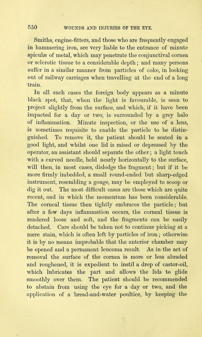 Smiths, engine-fitters, and those who are frequently engaged in hammering iron, are very liable to the entrance of minute spiculse of metal, which may penetrate the conjunctival cornea or sclerotic tissue to a considerable depth; and many persons suffer in a similar manner from particles of coke, in looking out of railway carriages when travelling at the end of a long train. In all such cases the foreign body appears as a minute black spot, that, when the light is favourable, is seen to project slightly from the surface, and which, if it have been impacted for a day or two, is surrounded by a grey halo of inflammation. Minute inspection, or the use of a lens, is sometimes requisite to enable the particle to be distin- guished. To remove it, the patient should be seated in a good light, and whilst one lid is raised or depressed by the operator, an assistant should separate the other; a light touch with a curved needle, held nearly horizontally to the surface, will then, in most cases, dislodge the fragment; but if it be more firmly imbedded, a small round-ended but sharp-edged instrument, resembling a gouge, may be employed to scoop or dig it out. The most difficult cases are those which are quite recent, and in which the momentum has been considerable. The corneal tissue then tightly embraces the particle; but after a few days inflammation occurs, the corneal tissue is rendered loose and soft, and the fragments can be easily detached. Care should be taken not to continue picking at a mere stain, wliich is often left by particles of iron; otherwise it is by no means improbable that the anterior chamber may be opened and a permanent leucoma result. As in the act of removal the surface of the cornea is more or less abraded and roughened, it is expedient to instil a drop of castor-oil, which lubricates the part and allows the lids to glide smoothly over them. The patient should be recommended to abstain from using the eye for a day or two, and the application of a bread-and-water poultice, by keeping the