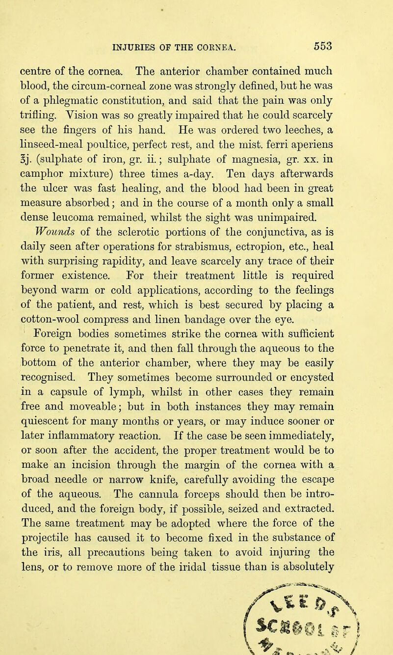 centre of the cornea. The anterior chamber contained much blood, the circum-corneal zone was strongly defined, but he was of a phlegmatic constitution, and said that the pain was only trifling. Vision was so greatly impaired that he could scarcely see the fingers of his hand. He was ordered two leeches, a linseed-meal poultice, perfect rest, and the mist, ferri aperiens ij. (sulphate of iron, gr. ii.; sulphate of magnesia, gr. xx. in camphor mixture) three times a-day. Ten days afterwards the ulcer was fast healing, and the blood had been in great measure absorbed; and in the course of a month only a small dense leucoma remained, whilst the sight was unimpaired. Wounds of the sclerotic portions of the conjunctiva, as is daily seen after operations for strabismus, ectropion, etc., heal with surprising rapidity, and leave scarcely any trace of their former existence. For their treatment little is required beyond warm or cold applications, according to the feelings of the patient, and rest, which is best secured by placing a cotton-wool compress and linen bandage over the eye. Foreign bodies sometimes strike the cornea with sufficient force to penetrate it, and then fall through the aqueous to the bottom of the anterior chamber, where they may be easily recognised. They sometimes become surrounded or encysted in a capsule of lymph, whilst in other cases they remain free and moveable; but in both instances they may remain quiescent for many months or years, or may induce sooner or later inflammatory reaction. If the case be seen immediately, or soon after the accident, the proper treatment would be to make an incision through the margin of the cornea with a broad needle or narrow knife, carefully avoiding the escape of the aqueous. The cannula forceps shoidd then be intro- duced, and the foreign body, if possible, seized and extracted. The same treatment may be adopted where the force of the projectile has caused it to become fixed in the substance of the iris, all precautions being taken to avoid injuring the lens, or to remove more of the iridal tissue than is absolutely