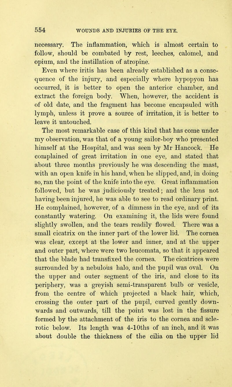 necessary. The inflammation, which is almost certain to follow, should be combated by rest, leeches, calomel, and opium, and the instillation of atropine. Even where iritis has been already established as a conse- quence of the injury, and especially where hypopyon has occurred, it is better to open the anterior chamber, and extract the foreign body. When, however, the accident is of old date, and the fragment has become encapsuled with lymph, unless it prove a source of irritation, it is better to leave it untouched. The most remarkable case of this kind that has come under my observation, was that of a young sailor-boy who presented himself at the Hospital, and was seen by Mr Hancock. He complained of great irritation in one eye, and stated that about three months previously he was descending the mast, with an open knife in his hand, when he slipped, and, in doing so, ran the point of the knife into the eye. Great inflammation followed, but he was judiciously treated; and the lens not having been injured, he was able to see to read ordinary print. He complained, however, of a dimness in the eye, and of its constantly watering. On examining it, the lids were found slightly swollen, and the tears readily flowed. There was a small cicatrix on the inner part of the lower lid. The cornea was clear, except at the lower and inner, and at the upper and outer part, where were two leucomata, so that it appeared that the blade had transfixed the cornea. The cicatrices were surrounded by a nebulous halo, and the pupil was oval. On the upper and outer segment of the iris, and close to its periphery, was a greyish semi-transparent bulb or vesicle, from the centre of which projected a black hair, which, crossing the outer part of the pupil, curved gently down- wards and outwards, till the point was lost in the fissure formed by the attachment of the iris to the cornea and scle- rotic below. Its length was 4-lOths of an inch, and it was about double the thickness of the cUia on the upper lid
